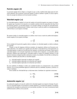 1.3 Movimiento rotatorio, ley de Newton y relaciones de potencia 3
Posición angular (u)
La posición angular u de un objeto es el ángulo en que se sitúa, medido desde algún punto de refe-
rencia arbitrario. Por lo general, la posición angular se mide en radianes o grados, lo cual es equiva-
lente al concepto de distancia en el movimiento rectilíneo.
Velocidad angular (v)
La velocidad angular (o rapidez) es la tasa de cambio en la posición angular con respecto al tiempo.
Se supone que es positiva si la rotación es en sentido contrario al de las manecillas del reloj. En el
movimiento giratorio, la velocidad angular es el concepto análogo al concepto de velocidad lineal.
La velocidad lineal unidimensional se define como la tasa o razón de cambio en el desplazamiento
sobre la línea (r) con respecto al tiempo.
v ⫽
dr
dt
(1-1)
De manera similar, la velocidad angular v se define como la tasa o razón de cambio del desplaza-
miento angular u con respecto al tiempo.
␻ ⫽
d␪
dt
(1-2)
Si las unidades de la posición angular están en radianes, la velocidad angular se mide en radianes
por segundo.
Cuando se trata de máquinas eléctricas normales, los ingenieros utilizan con frecuencia uni-
dades diferentes a los radianes por segundo para describir la velocidad del eje. Frecuentemente, la
velocidad angular se expresa en revoluciones por segundo o revoluciones por minuto. Puesto que la
velocidad angular es un concepto importante en el estudio de las máquinas, se acostumbra utilizar
diferentes símbolos para representar la velocidad cuando se expresa en unidades distintas, lo cual
permite minimizar cualquier posible confusión en cuanto a las unidades. En este libro se utilizan los
siguientes símbolos para describir la velocidad angular:
vm velocidad angular expresada en radianes por segundo
fm velocidad angular expresada en revoluciones por segundo
nm velocidad angular expresada en revoluciones por minuto
En estos símbolos el subíndice m indica una cantidad mecánica en contraposición a una cantidad
eléctrica. Si no existe posibilidad alguna de confusión entre las cantidades mecánica y eléctrica, se
omite el subíndice.
Estas medidas de velocidad del eje se relacionan entre sí mediante las siguientes ecuaciones:
nm ⫽ 60fm
fm ⫽
␻m
2␲
(1-3a)
(1-3b)
Aceleración angular (a)
La aceleración angular es la tasa de cambio de la velocidad angular con respecto al tiempo. Es posi-
tiva si la velocidad angular se incrementa en sentido algebraico. La aceleración angular es el análogo
rotacional del concepto de aceleración en el movimiento rectilíneo. Así como la aceleración lineal
unidimensional se define con la ecuación
a ⫽
dv
dt
(1-4)
01_Chapman 01.indd 3
01_Chapman 01.indd 3 10/10/11 12:33:17
10/10/11 12:33:17
 