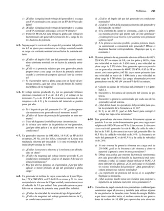 Problemas 201
c) ¿Cuál es la regulación de voltaje del generador si se carga
con kVA nominales con cargas con un FP de 0.9 en ade-
lanto?
d) ¿Cuál es la regulación de voltaje del generador si se carga
con kVA nominales con cargas con un FP unitario?
e) Utilice el MATLAB para dibujar la gráfica del voltaje en
las terminales del generador en función de la carga de los
tres factores de potencia.
4-5. Suponga que la corriente de campo del generador del proble-
ma 4-2 se ajusta para suministrar su voltaje nominal cuando
se carga con corriente nominal con un factor de potencia uni-
tario.
a) ¿Cuál es el ángulo d del par del generador cuando sumi-
nistra corriente nominal con un factor de potencia unita-
rio?
b) ¿Cuál es la potencia máxima que este generador puede
proporcionar a una carga con factor de potencia unitario
cuando la corriente de campo se ajusta al valor de corrien-
te?
c) Si el generador opera a plena carga con un factor de po-
tencia unitario, ¿qué tan cerca está del límite de estabili-
dad estática de la máquina?
4-6. El voltaje interno producido EA por un generador trifásico
síncrono conectado en Y es de 14.4 kV, y el voltaje en las
terminales VT es de 12.8 kV. La reactancia síncrona de esta
máquina es de 4 Ω, y la resistencia del inducido se pueden
pasar por alto.
a) Si el ángulo de par del generador d 5 18°, ¿cuánta poten-
cia suministra este generador en el momento actual?
b) ¿Cuál es el factor de potencia del generador en este mo-
mento?
c) Trace el diagrama fasorial bajo estas circunstancias.
d) Si se hace caso omiso de las pérdidas en este generador,
¿qué par debe aplicar a su eje el motor primario en estas
condiciones?
4-7. Un generador síncrono de 100 MVA, 14.4 kV, un FP de 0.8
en retraso, 50 Hz, con dos polos, conectado en Y, tiene una
reactancia síncrona por unidad de 1.1 y una resistencia en el
inducido por unidad de 0.011.
a) ¿Cuál es la reactancia síncrona y la resistencia en el indu-
cido en ohms?
b) ¿Cuál es la magnitud del voltaje interno generado EA en
condiciones nominales? ¿Cuál es el ángulo d del par en
estas circunstancias?
c) Pase por alto las pérdidas en el generador. ¿Qué par debe
aplicar el motor primario al eje del generador a plena
carga?
4-8. Un generador de turbina de vapor, conectado enY, con 20 po-
los, 12 kV, 200 MVA, un FP de 0.85 en retraso y 50 Hz, tiene
una reactancia síncrona de 0.9 por unidad y una resistencia en
el inducido de 0.1 por unidad. Este generador opera en para-
lelo con un sistema de potencia muy grande (bus infinito).
a) ¿Cuál es la velocidad de rotación del eje del generador?
b) ¿Cuál es la magnitud del voltaje generado interno de EA
en condiciones nominales?
c) ¿Cuál es el ángulo del par del generador en condiciones
nominales?
d) ¿Cuál es el valor de la reactancia síncrona del generador y
del inducido en ohms?
e) Si la corriente de campo es constante, ¿cuál es la poten-
cia máxima posible que puede salir de este generador?
¿Cuánta potencia de reserva o par contiene este generador
a plena carga?
f) A la potencia máxima posible, ¿cuánta potencia reacti-
va suministrará o consumirá este generador? Dibuje el
diagrama fasorial correspondiente. (Suponga que IF es
constante.)
4-9. El motor primario de un generador síncrono trifásico de 480V,
250 kVA, FP en retraso de 0.8, con dos polos y 60 Hz, tiene
una velocidad en vacío de 3 650 r/min y una velocidad en
plena carga de 3 570 r/min. Este generador opera en paralelo
con un generador síncrono de 480 V, 250 kVA, 0.85 de FP en
atraso, con cuatro polos y 60 Hz, cuyo motor primario tiene
una velocidad en vacío de 1 800 r/min y una velocidad en
plena carga de 1 780 r/min. Las cargas alimentadas por estos
generadores son de 300 kW con un FP de 0.8 en retraso.
a) Calcule las caídas de velocidad del generador 1 y el gene-
rador 2.
b) Encuentre la frecuencia de operación del sistema de po-
tencia.
c) Encuentre la potencia suministrada por cada uno de los
generadores en el sistema.
d) ¿Qué deben hacer los operadores del generador para ajus-
tar la operación de la frecuencia a 60 Hz?
e) Si VT es de 460 V, ¿qué se debe hacer para corregir el
voltaje tan bajo en las terminales?
4-10. Tres generadores síncronos idénticos físicamente operan en
paralelo. Los tres están dimensionados para una carga nomi-
nal plena de 100 MW con un FP de 0.8 en retraso. La frecuen-
cia en vacío del generador A es de 61 Hz y la caída de veloci-
dad es de 3.4%. La frecuencia en vacío del generador B es de
61.5 Hz y la caída de velocidad es de 3.4%. La frecuencia en
vacío del generador C es de 60.5 Hz y la caída de velocidad
es de 2.6%.
a) Si este sistema de potencia alimenta una carga total de
230 MW, ¿cuál es la frecuencia del sistema y cómo se
repartirá la potencia entre los tres generadores?
b) Dibuje una gráfica que muestre la potencia suministrada
por cada generador en función de la potencia total sumi-
nistrada a todas las cargas (puede utilizar el MATLAB
para elaborar esta gráfica). ¿Con qué carga se excederán
los valores nominales del generador? ¿Qué generador ex-
cederá primero sus valores nominales?
c) ¿La repartición de potencia del inciso a) es aceptable?
Explique su respuesta.
d) ¿Qué acciones puede tomar un operador para mejorar la
repartición de potencia real entre estos generadores?
4-11. Un molino de papel consta de tres generadores (calderas) para
suministrar vapor al proceso y también para utilizar algunos
de sus productos de desecho como fuente de energía. Debido
a que tiene capacidad extra, el molino consta de tres genera-
dores de turbina de 10 MW para aprovechar esta situación.
04_Chapman 04.indd 201
04_Chapman 04.indd 201 10/10/11 13:16:12
10/10/11 13:16:12
 