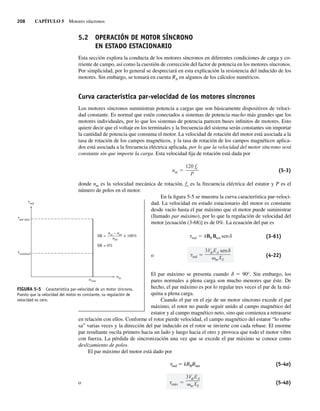 208 CAPÍTULO 5 Motores síncronos
5.2 OPERACIÓN DE MOTOR SÍNCRONO
EN ESTADO ESTACIONARIO
Esta sección explora la conducta de los motores síncronos en diferentes condiciones de carga y co-
rriente de campo, así como la cuestión de corrección del factor de potencia en los motores síncronos.
Por simplicidad, por lo general se despreciará en esta explicación la resistencia del inducido de los
motores. Sin embargo, se tomará en cuenta RA en algunos de los cálculos numéricos.
Curva característica par-velocidad de los motores síncronos
Los motores síncronos suministran potencia a cargas que son básicamente dispositivos de veloci-
dad constante. Es normal que estén conectados a sistemas de potencia mucho más grandes que los
motores individuales, por lo que los sistemas de potencia parecen buses infinitos de motores. Esto
quiere decir que el voltaje en los terminales y la frecuencia del sistema serán constantes sin importar
la cantidad de potencia que consuma el motor. La velocidad de rotación del motor está asociada a la
tasa de rotación de los campos magnéticos, y la tasa de rotación de los campos magnéticos aplica-
dos está asociada a la frecuencia eléctrica aplicada, por lo que la velocidad del motor síncrono será
constante sin que importe la carga. Esta velocidad fija de rotación está dada por
nm
120 fe
P
(5-3)
donde nm es la velocidad mecánica de rotación, fe es la frecuencia eléctrica del estator y P es el
número de polos en el motor.
En la figura 5-5 se muestra la curva característica par-veloci-
dad. La velocidad en estado estacionario del motor es constante
desde vacío hasta el par máximo que el motor puede suministrar
(llamado par máximo), por lo que la regulación de velocidad del
motor [ecuación (3-68)] es de 0%. La ecuación del par es
ind
3V EA sen
mXS
ind kBRBnet sen (3-61)
o (4-22)
El par máximo se presenta cuando d 5 90°. Sin embargo, los
pares normales a plena carga son mucho menores que éste. De
hecho, el par máximo es por lo regular tres veces el par de la má-
quina a plena carga.
Cuando el par en el eje de un motor síncrono excede el par
máximo, el rotor no puede seguir unido al campo magnético del
estator y al campo magnético neto, sino que comienza a retrasarse
en relación con ellos. Conforme el rotor pierde velocidad, el campo magnético del estator “lo reba-
sa” varias veces y la dirección del par inducido en el rotor se invierte con cada rebase. El enorme
par resultante oscila primero hacia un lado y luego hacia el otro y provoca que todo el motor vibre
con fuerza. La pérdida de sincronización una vez que se excede el par máximo se conoce como
deslizamiento de polos.
El par máximo del motor está dado por
tind 5 kBRBnet (5-4a)
o máx
3V EA
mXS
(5-4b)
FIGURA 5-5 Característica par-velocidad de un motor síncrono.
Puesto que la velocidad del motor es constante, su regulación de
velocidad es cero.
nsinc
nm
SR = × 100%
SR = 0%
ind
nsc – npc
–
–——
—
n
nominal
t
par máx
t
t
pc
05_Chapman 05.indd 208
05_Chapman 05.indd 208 10/10/11 13:17:10
10/10/11 13:17:10
 