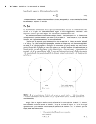 4 CAPÍTULO 1 Introducción a los principios de las máquinas
la aceleración angular se define mediante la ecuación
␣ ⫽
d␻
dt
(1-5)
Si las unidades de la velocidad angular están en radianes por segundo, la aceleración angular se mide
en radianes por segundo al cuadrado.
Par (t)
En el movimiento rectilíneo una fuerza aplicada sobre un objeto ocasiona un cambio de velocidad
de éste. Si no se ejerce una fuerza neta sobre el objeto, su velocidad permanece constante. Cuanto
mayor sea la fuerza aplicada al objeto, más rápidamente cambiará su velocidad.
En el movimiento rotatorio existe un concepto similar. Cuando un objeto rota, su velocidad an-
gular permanece constante a menos que se ejerza un par sobre él. Cuanto mayor sea el par aplicado
al objeto, más rápidamente cambiará su velocidad angular.
¿Qué es par? Se le puede llamar, aunque no con mucha exactitud, la “fuerza de torsión” aplicada
a un objeto. Este concepto es fácil de entender. Imagine un cilindro que rota libremente alrededor
de su eje. Si se le aplica una fuerza al cilindro, de manera que la línea de acción pase por el eje del
mismo (figura l-la), el cilindro no rotará. Sin embargo, si se aplica la misma fuerza de modo que su
línea de acción pase a la derecha del eje del cilindro (figura l-lb), éste tenderá a rotar en dirección
contraria a la de las manecillas del reloj. El par o acción de torsión sobre el cilindro depende de:
1) la magnitud de la fuerza aplicada y 2) de la distancia entre el eje de rotación y la línea de acción
de la fuerza.
)
a
F
El par es cero
= 0
)
b
Par en sentido opuesto
al de las manecillas del reloj
F
FIGURA 1-1 a) Fuerza aplicada a un cilindro de modo que pase por su eje de rotación t 5 0. b) Fuerza aplicada
a un cilindro de manera que su línea de acción no pase por el eje de rotación. Aquí t va en sentido opuesto al de las
manecillas del reloj.
El par sobre un objeto se define como el producto de la fuerza aplicada al objeto y la distancia
más corta entre la línea de acción de la fuerza y el eje de rotación del objeto. Si r es un vector que
apunta desde el eje de rotación hasta el punto de aplicación de la fuerza y si F es la fuerza aplicada,
el par puede describirse como
(fuerza aplicada)(distancia perpendicular)
(F) (r sen )
rF sen (1-6)
01_Chapman 01.indd 4
01_Chapman 01.indd 4 10/10/11 12:33:20
10/10/11 12:33:20
 