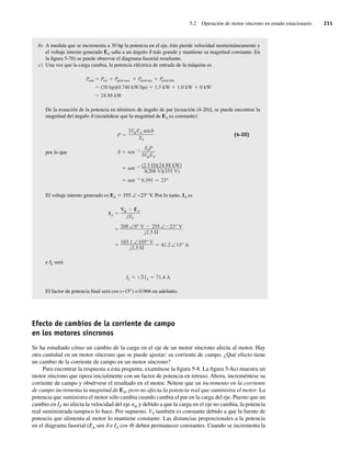 5.2 Operación de motor síncrono en estado estacionario 211
b) A medida que se incrementa a 30 hp la potencia en el eje, éste pierde velocidad momentáneamente y
el voltaje interno generado EA salta a un ángulo d más grande y mantiene su magnitud constante. En
la figura 5-7b) se puede observar el diagrama fasorial resultante.
c) Una vez que la carga cambia, la potencia eléctrica de entrada de la máquina es
Pentr Psal Ppérd mec Ppérd núc Ppérd eléc
(30 hp)(0.746 kW/hp) 1.5 kW 1.0 kW 0 kW
24.88 kW
De la ecuación de la potencia en términos de ángulo de par [ecuación (4-20)], se puede encontrar la
magnitud del ángulo d (recuérdese que la magnitud de EA es constante):
sen 1
0.391 23°
sen 1 (2.5 )(24.88 kW)
3(208 V)(355 V)
sen 1
XSP
3V EA
P
3V EA sen
XS
(4-20)
por lo que
El voltaje interno generado es EA 5 355 ∠ −23° V. Por lo tanto, IA es
103.1 ∠105° V
j2.5
41.2 ∠15° A
208 ∠0° V 255 ∠ 23° V
j2.5
IA
V EA
jXS
e IL será
IL 3IA 71.4 A
El factor de potencia final será cos (−15°) o 0.966 en adelanto.
Efecto de cambios de la corriente de campo
en los motores síncronos
Se ha estudiado cómo un cambio de la carga en el eje de un motor síncrono afecta al motor. Hay
otra cantidad en un motor síncrono que se puede ajustar: su corriente de campo. ¿Qué efecto tiene
un cambio de la corriente de campo en un motor síncrono?
Para encontrar la respuesta a esta pregunta, examínese la figura 5-8. La figura 5-8a) muestra un
motor síncrono que opera inicialmente con un factor de potencia en retraso. Ahora, increméntese su
corriente de campo y obsérvese el resultado en el motor. Nótese que un incremento en la corriente
de campo incrementa la magnitud de EA, pero no afecta la potencia real que suministra el motor. La
potencia que suministra el motor sólo cambia cuando cambia el par en la carga del eje. Puesto que un
cambio en IF no afecta la velocidad del eje nm y debido a que la carga en el eje no cambia, la potencia
real suministrada tampoco lo hace. Por supuesto, VT también es constante debido a que la fuente de
potencia que alimenta al motor lo mantiene constante. Las distancias proporcionales a la potencia
en el diagrama fasorial (EA sen d e IA cos u) deben permanecer constantes. Cuando se incrementa la
05_Chapman 05.indd 211
05_Chapman 05.indd 211 10/10/11 13:17:11
10/10/11 13:17:11
 