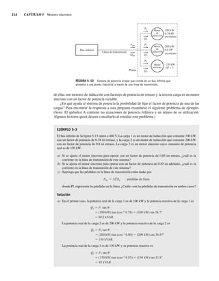 216 CAPÍTULO 5 Motores síncronos
de ellas son motores de inducción con factores de potencia en retraso y la tercera carga es un motor
síncrono con un factor de potencia variable.
¿En qué ayuda al sistema de potencia la posibilidad de fijar el factor de potencia de una de las
cargas? Para encontrar la respuesta a esta pregunta examínese el siguiente problema de ejemplo.
(Nota: El apéndice A contiene las ecuaciones de potencia trifásica y un repaso de su utilización.
Algunos lectores quizá deseen consultarlo al estudiar este problema.)
EJEMPLO 5-3
El bus infinito de la figura 5-13 opera a 480 V. La carga 1 es un motor de inducción que consume 100 kW
con un factor de potencia de 0.78 en retraso, y la carga 2 es un motor de inducción que consume 200 kW
con un factor de potencia de 0.8 en retraso. La carga 3 es un motor síncrono cuyo consumo de potencia
real es de 150 kW.
a) Si se ajusta el motor síncrono para operar con un factor de potencia de 0.85 en retraso, ¿cuál es la
corriente en la línea de transmisión de este sistema?
b) Si se ajusta el motor síncrono para operar con un factor de potencia de 0.85 en adelanto, ¿cuál es la
corriente en la línea de transmisión de este sistema?
c) Suponga que las pérdidas en la línea de transmisión están dadas por
PPL 3I2
LRL pérdidas de línea
donde PL representa las pérdidas en la línea. ¿Cuáles son las pérdidas de transmisión en ambos casos?
Solución
a) En el primer caso, la potencia real de la carga 1 es de 100 kW y la potencia reactiva de la carga 1 es
Q1 P1 tan
(100 kW) tan (cos–1
0.78) (100 kW) tan 38.7°
80.2 kVAR
La potencia real de la carga 2 es de 200 kW y la potencia reactiva de la carga 2 es
Q2 P2 tan
(200 kW) tan (cos–1
0.80) (200 kW) tan 36.87°
150 kVAR
La potencia real de la carga 3 es de 150 kW y su potencia reactiva es
Q3 P3 tan
(150 kW) tan (cos–1
0.85) (150 kW) tan 31.8°
93 kVAR
FIGURA 5-13 Sistema de potencia simple que consta de un bus inﬁnito que
alimenta a una planta industrial a través de una línea de transmisión.
Bus infinito
Línea de transmisión
Planta
Motor
síncrono
Motor
de
inducción
Motor
de
inducción
100 kW
0.78 FP
en retraso
200 kW
0.8 FP
en retraso
150 kW
FP = ?
P3
Q3
P2
Q2
Ptot
Qtot
P1
Q1
05_Chapman 05.indd 216
05_Chapman 05.indd 216 10/10/11 13:17:13
10/10/11 13:17:13
 