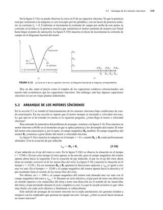 5.3 Arranque de los motores síncronos 219
En la figura 5-15a) se puede observar la curva en V de un capacitor síncrono.Ya que la potencia
real que suministra a la máquina es cero (excepto por las pérdidas), con un factor de potencia unita-
rio, la corriente IA 5 0. Conforme se incrementa la corriente de campo por arriba de este punto, la
corriente en la línea (y la potencia reactiva que suministra el motor) aumenta de manera casi lineal
hasta llegar al punto de saturación. La figura 5-15b) muestra el efecto de incrementar la corriente de
campo en el diagrama fasorial del motor.
FIGURA 5-15 a) Curva en V de un capacitor síncrono. b) Diagrama fasorial de la máquina correspondiente.
b)
a)
Saturación
(+ Q consumida)
FP
en retraso FP
en adelanto
(+ Q suministrada)
IA3
IA2
IA1
jXSIA1 jXSIA2 jXSIA3
EA3
EA2
EA1
IF
IA
V
Hoy en día, tanto el precio como el empleo de los capacitores estáticos convencionales son
mucho más económicos que los capacitores síncronos. Sin embargo, aún hay algunos capacitores
síncronos en uso en viejas plantas industriales.
5.3 ARRANQUE DE LOS MOTORES SÍNCRONOS
En la sección 5.2 se estudió el funcionamiento de los motores síncronos bajo condiciones de esta-
do estacionario. En esa sección se supone que el motor siempre se enciende a velocidad síncrona.
Lo que aún no se ha tomado en cuenta es la siguiente pregunta: ¿cómo llega el motor a velocidad
síncrona?
Para entender la naturaleza del problema de arranque, remítase a la figura 5-16. Ésta muestra un
motor síncrono a 60 Hz en el momento en que se aplica potencia a los devanados del estator. El rotor
del motor está estacionario y, por lo tanto, el campo magnético BR también. El campo magnético del
estator BS comienza a girar dentro del motor a velocidad síncrona.
La figura 5-16a) muestra la máquina en el tiempo t 5 0 s, cuando BR y BS están perfectamente
alineados. Con la ecuación de par inducido
tind 5 kBR × BS (3-58)
el par inducido en el eje del rotor es cero. En la figura 5-16b) se observa la situación en el tiempo
t 5 1/240 s. En tan corto tiempo el rotor apenas se ha movido, pero el campo magnético del estator
apunta ahora hacia la izquierda. Con la ecuación de par inducido, el par en el eje del rotor ahora
tiene un sentido contrario al de las manecillas del reloj. La figura 5-16c) muestra la situación en el
tiempo t 5 1/120 s. En ese momento BR y BS apuntan en direcciones opuestas y tind es igual a cero
una vez más. En el tiempo t 5 3/240 s, el campo magnético del estator apunta hacia la derecha y el
par resultante tiene el sentido de las manecillas del reloj.
Por último, en t 5 1/60 s, el campo magnético del estator está alineado una vez más con el
campo magnético del rotor y tind 5 0. Durante un ciclo eléctrico, el par pasó de tener una dirección
en sentido opuesto a las manecillas del reloj a tener una dirección en el sentido de las manecillas
del reloj y el par promedio durante el ciclo completo es cero. Lo que le sucede al motor es que vibra
muy fuerte con cada ciclo eléctrico y finalmente se sobrecalienta.
Este método de arranque de un motor síncrono no es nada satisfactorio; los gerentes tienden a
enojarse con los empleados que queman un equipo tan caro. Así que, ¿cómo se puede hacer arrancar
un motor síncrono?
05_Chapman 05.indd 219
05_Chapman 05.indd 219 10/10/11 13:17:14
10/10/11 13:17:14
 
