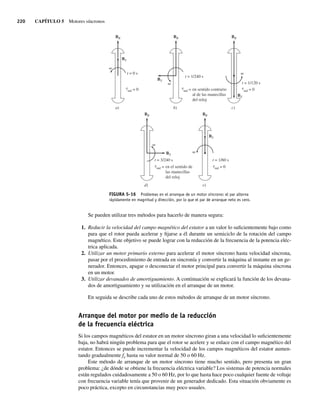 220 CAPÍTULO 5 Motores síncronos
FIGURA 5-16 Problemas en el arranque de un motor síncrono: el par alterna
rápidamente en magnitud y dirección, por lo que el par de arranque neto es cero.
a)
BR
BS
BS
BS
b)
t
t
t t
t t
= 0 s
t = 1/240 s
t = 1/120 s
BR
d)
BR
e)
c)
BR
t = 3/240 s t = 1/60 s
ind = 0 ind = en sentido contrario
al de las manecillas
del reloj
ind = en el sentido de
las manecillas
del reloj
ind = 0
ind = 0
BR
BS
BS
Se pueden utilizar tres métodos para hacerlo de manera segura:
1. Reducir la velocidad del campo magnético del estator a un valor lo suficientemente bajo como
para que el rotor pueda acelerar y fijarse a él durante un semiciclo de la rotación del campo
magnético. Este objetivo se puede lograr con la reducción de la frecuencia de la potencia eléc-
trica aplicada.
2. Utilizar un motor primario externo para acelerar el motor síncrono hasta velocidad síncrona,
pasar por el procedimiento de entrada en sincronía y convertir la máquina al instante en un ge-
nerador. Entonces, apagar o desconectar el motor principal para convertir la máquina síncrona
en un motor.
3. Utilizar devanados de amortiguamiento. A continuación se explicará la función de los devana-
dos de amortiguamiento y su utilización en el arranque de un motor.
En seguida se describe cada uno de estos métodos de arranque de un motor síncrono.
Arranque del motor por medio de la reducción
de la frecuencia eléctrica
Si los campos magnéticos del estator en un motor síncrono giran a una velocidad lo suficientemente
baja, no habrá ningún problema para que el rotor se acelere y se enlace con el campo magnético del
estator. Entonces se puede incrementar la velocidad de los campos magnéticos del estator aumen-
tando gradualmente fe hasta su valor normal de 50 o 60 Hz.
Este método de arranque de un motor síncrono tiene mucho sentido, pero presenta un gran
problema: ¿de dónde se obtiene la frecuencia eléctrica variable? Los sistemas de potencia normales
están regulados cuidadosamente a 50 o 60 Hz, por lo que hasta hace poco cualquier fuente de voltaje
con frecuencia variable tenía que provenir de un generador dedicado. Esta situación obviamente es
poco práctica, excepto en circunstancias muy poco usuales.
05_Chapman 05.indd 220
05_Chapman 05.indd 220 10/10/11 13:17:15
10/10/11 13:17:15
 