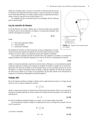 1.3 Movimiento rotatorio, ley de Newton y relaciones de potencia 5
donde u es el ángulo entre el vector r y el vector F. La dirección del par será en
el sentido de las manecillas del reloj si tiende a causar la rotación en el sentido
de las manecillas del reloj y en sentido contrario al de las manecillas del reloj si
tiende a causar la rotación en este sentido (figura 1-2).
Las unidades del par son newton-metro en las unidades del SI y libra-pie
para el sistema inglés.
Ley de rotación de Newton
La ley de Newton, en cuanto a objetos que se mueven en línea recta, describe
la relación entre la fuerza aplicada a un objeto y su aceleración resultante. Esta
relación está dada por la ecuación
F 5 ma (1-7)
donde
F 5 fuerza neta aplicada al objeto
m 5 masa del objeto
a 5 aceleración resultante
En unidades SI, la fuerza se mide en newtons, la masa en kilogramos y la acele-
ración en metros por segundo al cuadrado. En el sistema inglés, la fuerza se mide
en libras, la masa en slugs, y la aceleración en pies por segundo al cuadrado.
Una ecuación semejante describe la relación entre el par aplicado a un objeto y su aceleración
angular resultante. Esta relación, llamada ley de rotación de Newton, está dada por la ecuación
t 5 Ja (1-8)
donde t es el par neto aplicado, expresado en newton-metro o libra-pie, y a es la aceleración angular
resultante expresada en radianes por segundo al cuadrado. El término J cumple con el mismo pro-
pósito que el de masa de un objeto en el movimiento lineal, al cual se le llama momento de inercia
del objeto y se mide en kilogramos-metro cuadrado o slug-pie cuadrado. El cálculo del momento
de inercia de un objeto no se incluye en los propósitos de este libro. Puede verse información al
respecto en la referencia bibliográfica al final del capítulo 2.
Trabajo (W)
En el movimiento rectilíneo el trabajo se define como la aplicación de una fuerza a lo largo de una
distancia, que se expresa mediante la ecuación
W ⫽ F dr
冕 (1-9)
donde se supone que la fuerza es colineal con la dirección del movimiento. Para el caso especial de
una fuerza constante aplicada en forma colineal con la dirección del movimiento, esta ecuación se
transforma en
W 5 Fr (1-10)
En el SI, la unidad de medida del trabajo es el joule, y en el sistema inglés el pie-libra.
En el movimiento rotatorio, trabajo es la aplicación de un par a lo largo de un ángulo. En este
caso la ecuación es
W ⫽ ␶ d␪
冕 (1-11)
y si el par es constante
W 5 tu (1-12)
F
r
r sen (180° – ) = r sen
180° –
= (distancia perpendicular)
(fuerza)
= (r sen )F, en sentido
contrario al de las
manecillas del reloj
FIGURA 1-2 Deducción de la ecuación del par
en un objeto.
01_Chapman 01.indd 5
01_Chapman 01.indd 5 10/10/11 12:33:20
10/10/11 12:33:20
 