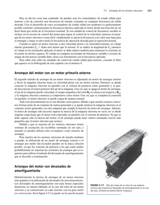 5.3 Arranque de los motores síncronos 221
Hoy en día las cosas han cambiado. Se pueden usar los controladores de estado sólido para
motores a fin de convertir una frecuencia de entrada constante en cualquier frecuencia de salida
deseada. Con el desarrollo de estos accionadores de estado sólido tan modernos es perfectamente
posible controlar continuamente la frecuencia eléctrica aplicada al motor desde una fracción de un
hertz hasta por arriba de la frecuencia nominal. Si esta unidad de control de frecuencia variable se
incluye en el circuito de control del motor para lograr el control de la velocidad, entonces el arran-
que de un motor síncrono es muy fácil: simplemente se ajusta la frecuencia a un valor muy bajo para
el arranque y luego se eleva hasta la frecuencia de operación deseada para la operación normal.
Cuando se opera un motor síncrono a una velocidad menor a la velocidad nominal, su voltaje
interno generador EA 5 Kfv será menor que lo normal. Si se reduce la magnitud de EA entonces
el voltaje en los terminales aplicado al motor se debe reducir también para mantener la corriente en
el estator en niveles seguros. El voltaje en cualquier accionador de frecuencia variable o circuito de
ataque de frecuencia variable debe variar casi linealmente con la frecuencia aplicada.
Para saber más sobre las unidades de control de estado sólido para motores, consulte el libro
que aparece en la bibliografía de este capítulo con el número 9.
Arranque del motor con un motor primario externo
El segundo método de arranque de un motor síncrono es adjuntarle un motor de arranque externo
y llevar la máquina síncrona hasta su velocidad plena con un motor externo. Entonces se puede
conectar la máquina síncrona en paralelo con el sistema de potencia como generador y se pue-
de desconectar el motor primario del eje de la máquina. Una vez que se apaga el motor de arranque,
el eje de la máquina pierde velocidad, el campo magnético del rotor BR se retrasa con respecto a Bnet
y la máquina síncrona comienza a comportarse como motor. Una vez que se completa la conexión
en paralelo, el motor síncrono se puede cargar de manera normal.
Todo este procedimiento no es tan absurdo como parece, debido a que muchos motores síncro-
nos forman parte de un conjunto de motor-generador y se puede arrancar la máquina síncrona en el
conjunto motor-generador con otra máquina que cumpla la función de motor de arranque. Además,
el motor de arranque sólo necesita superar la inercia de la máquina síncrona en vacío; no se añade
ninguna carga hasta que el motor está conectado en paralelo con el sistema de potencia. Ya que se
debe superar sólo la inercia del motor, el de arranque puede tener valores nominales mucho más
pequeños que el motor síncrono que arranca.
Debido a que la mayoría de los motores síncronos tienen
sistemas de excitación sin escobillas montadas en sus ejes, a
menudo se pueden utilizar estos excitadores como motores de
arranque.
Para muchos de los motores síncronos de tamaño mediano
a grande, la utilización de un motor de arranque externo o el
arranque por medio del excitador pueden ser la única solución
posible, ya que los sistemas de potencia a los que están unidos
probablemente no soportan las corrientes de arranque que se re-
quieren para utilizar el método del devanado de amortiguamiento
que se describe a continuación.
Arranque del motor con devanados de
amortiguamiento
Definitivamente la técnica de arranque de un motor síncrono
más popular es la utilización de devanados de amortiguamiento.
Los devanados de amortiguamiento son unas barras especiales
dispuestas en ranuras labradas en la cara del rotor de un motor
síncrono y en cortocircuito en cada extremo con un gran anillo
en cortocircuito. En la figura 5-17 se puede ver la cara de un polo
FIGURA 5-17 Polo del campo de un rotor de una máquina
síncrona que muestra los devanados de amortiguamiento en la cara
del polo. (Cortesía de General Electric Company.)
05_Chapman 05.indd 221
05_Chapman 05.indd 221 10/10/11 13:17:15
10/10/11 13:17:15
 