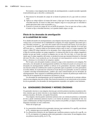 224 CAPÍTULO 5 Motores síncronos
En resumen, si una máquina tiene devanados de amortiguamiento, se puede encender siguiendo
el procedimiento que se describe a continuación:
1. Desconectar los devanados de campo de su fuente de potencia de cd y que estén en cortocir-
cuito.
2. Aplicar un voltaje trifásico al estator del motor y dejar que el rotor acelere hasta llegar casi a
velocidad síncrona. El motor no debe tener ninguna carga en su eje para que su velocidad se
pueda aproximar tanto como sea posible a nsinc.
3. Conectar el circuito de campo de cd a su fuente de potencia. Una vez que esto se lleva a cabo,
el motor se fija a velocidad síncrona y se le pueden añadir cargas a su eje.
Efecto de los devanados de amortiguación
en la estabilidad del motor
Si se añaden devanados de amortiguamiento a una máquina síncrona para el arranque se obtiene una
ventaja extra: un incremento de la estabilidad de la máquina. El campo magnético del estator gira a
una velocidad constante nsinc, que varía sólo cuando varía la frecuencia del sistema. Si el rotor gira a
nsinc, entonces los devanados de amortiguamiento no tienen ningún voltaje inducido. Si el rotor gira
más lento que nsinc, entonces habrá un movimiento relativo entre el rotor y el campo magnético del
estator y habrá un voltaje inducido en los devanados. Este voltaje produce un flujo de corriente y
el flujo de corriente produce un campo magnético. La interacción entre los dos campos magnéticos
produce un par que tiende a acelerar la máquina una vez más. Por otro lado, si el rotor gira más
rápido que el campo magnético del estator, se producirá un par que intentará disminuir la velocidad
del rotor. Por ello, el par producido por los devanados de amortiguamiento acelera las máquinas
lentas y disminuye la velocidad de las máquinas rápidas.
Por lo tanto, estos devanados tienden a atenuar la carga u otros transitorios en la máquina. Por
esta razón, a los devanados de amortiguamiento también se les llama devanados de atenuación. Los
devanados de amortiguamiento también se utilizan en los generadores síncronos, donde cumplen
una función similar de estabilización cuando un generador opera en paralelo con otros generadores
en un bus infinito. Si se presenta una variación en el par del eje en el generador, su rotor se acelerará
o perderá velocidad momentáneamente, cambios que serán contrarrestados por los devanados de
amortiguamiento. Éstos mejoran la estabilidad general de los sistemas de potencia por medio de la
reducción de la magnitud de los transitorios de potencia y de par.
Los devanados de amortiguamiento son los responsables de la mayoría de la corriente subtran-
sitoria en una máquina síncrona en falla. Otra forma de transitorio es un cortocircuito en los termina-
les de un generador y los devanados de amortiguamiento responden con rapidez a este fenómeno.
5.4 GENERADORES SÍNCRONOS Y MOTORES SÍNCRONOS
Un generador síncrono es una máquina síncrona que convierte potencia mecánica en potencia eléc-
trica, mientras que un motor síncrono es una máquina síncrona que convierte potencia eléctrica en
potencia mecánica. De hecho, son iguales físicamente.
Una máquina síncrona puede suministrar potencia real a un sistema de potencia o consumirla
de éste y puede suministrar potencia reactiva a un sistema de potencia o consumirla de éste. Las
cuatro combinaciones de flujos de potencias real y reactiva son posibles y la figura 5-20 muestra los
diagramas fasoriales en estas condiciones.
Nótese de la figura que
1. La característica distintiva de un generador síncrono (que suministra P) es que EA está delante
de Vf, mientras que en un motor EA está detrás de Vf.
2. La característica distintiva de una máquina que suministra potencia reactiva Q es que EA cos
d  Vf sin importar si la máquina actúa como generador o como motor. Si una máquina consu-
me potencia reactiva Q, EA cos d  Vf.
05_Chapman 05.indd 224
05_Chapman 05.indd 224 10/10/11 13:17:16
10/10/11 13:17:16
 