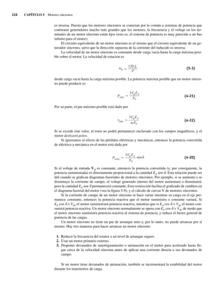 226 CAPÍTULO 5 Motores síncronos
es inversa. Puesto que los motores síncronos se conectan por lo común a sistemas de potencia que
contienen generadores mucho más grandes que los motores, la frecuencia y el voltaje en los ter-
minales de un motor síncrono están fijos (esto es, el sistema de potencia es muy parecido a un bus
infinito para el motor).
El circuito equivalente de un motor síncrono es el mismo que el circuito equivalente de un ge-
nerador síncrono, salvo que la dirección supuesta de la corriente del inducido es inversa.
La velocidad de un motor síncrono es constante desde carga vacía hasta la carga máxima posi-
ble sobre el motor. La velocidad de rotación es
nm
120 fe
P
(5-3)
desde carga vacía hasta la carga máxima posible. La potencia máxima posible que un motor síncro-
no puede producir es
Pmáx
3V EA
XS
(4-21)
Por su parte, el par máximo posible está dado por
máx
3V EA
XS
(4-22)
Si se excede este valor, el rotor no podrá permanecer enclavado con los campos magnéticos, y el
motor deslizará polos.
Si ignoramos el efecto de las pérdidas eléctricas y mecánicas, entonces la potencia convertida
de eléctrica a mecánica en el motor está dada por
Pconv
3V EA
XS
sen (4-20)
Si el voltaje de entrada Vf es constante, entonces la potencia convertida (y, por consiguiente, la
potencia suministrada) es directamente proporcional a la cantidad EA sen d. Esta relación puede ser
útil cuando se grafican diagramas fasoriales de motores síncronos. Por ejemplo, si se aumenta o se
disminuye la corriente de campo, el voltaje generado interno del motor aumentará o disminuirá;
pero la cantidad EA sen d permanecerá constante. Esta restricción facilita el graficado de cambios en
el diagrama fasorial del motor (vea la figura 5-9), y el cálculo de curvas V de motores síncronos.
Si la corriente de campo de un motor síncrono se hace variar mientras su carga en el eje per-
manece constante, entonces la potencia reactiva que el motor suministra o consume variará. Si
EA cos d  Vf, el motor suministrará potencia reactiva, mientras que si EA cos d  Vf, el motor con-
sumirá potencia reactiva. Un motor síncrono normalmente se opera con EA cos d  Vf, de modo que
el motor síncrono suministra potencia reactiva al sistema de potencia, y reduce el factor general de
potencia de las cargas.
Un motor síncrono no tiene un par de arranque neto y, por lo tanto, no puede arrancar por sí
mismo. Hay tres maneras para hacer arrancar un motor síncrono:
1. Reducir la frecuencia del estator a un nivel de arranque seguro.
2. Usar un motor primario externo.
3. Disponer devanados de amortiguamiento o atenuación en el motor para acelerado hasta lle-
gar cerca de la velocidad síncrona antes de aplicar una corriente directa a sus devanados de
campo.
Si un motor tiene devanados de atenuación, también se incrementará la estabilidad del motor
durante los transitorios de carga.
05_Chapman 05.indd 226
05_Chapman 05.indd 226 10/10/11 13:17:17
10/10/11 13:17:17
 