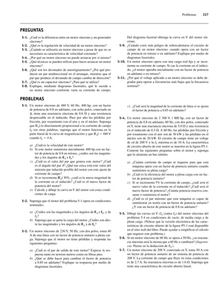 Problemas 227
PREGUNTAS
5-1. ¿Cuál es la diferencia entre un motor síncrono y un generador
síncrono?
5-2. ¿Qué es la regulación de velocidad de un motor síncrono?
5-3. ¿Cuándo se utilizaría un motor síncrono a pesar de que no se
necesitara su característica de velocidad constante?
5-4. ¿Por qué un motor síncrono no puede arrancar por sí mismo?
5-5. ¿Qué técnicas se pueden utilizar para hacer arrancar un motor
síncrono?
5-6. ¿Qué son los devanados de amortiguamiento? ¿Por qué pro-
ducen un par unidireccional en el arranque, mientras que el
par que produce el devanado de campo cambia de dirección?
5-7. ¿Qué es un capacitor síncrono? ¿Para qué se utiliza?
5-8. Explique, mediante diagramas fasoriales, qué le sucede a
un motor síncrono conforme varía su corriente de campo.
Del diagrama fasorial obtenga la curva en V del motor sín-
crono.
5-9. ¿Cuándo corre más peligro de sobrecalentarse el circuito de
campo de un motor síncrono: cuando opera con un factor
de potencia en retraso o en adelanto? Explique por medio de
diagramas fasoriales.
5-10. Un motor síncrono opera con una carga real fija y se incre-
menta su corriente de campo. Si cae la corriente en el induci-
do, ¿el motor operaba inicialmente con un factor de potencia
en adelanto o en retraso?
5-11. ¿Por qué el voltaje aplicado a un motor síncrono se debe de-
gradar para operar a frecuencias más bajas que la frecuencia
nominal?
PROBLEMAS
5-1. Un motor síncrono de 480 V, 60 Hz, 400 hp, con un factor
de potencia de 0.8 en adelanto, con ocho polos, conectado en
D, tiene una reactancia síncrona de 0.6 V y una resistencia
despreciable en el inducido. Pase por alto las pérdidas por
fricción, por rozamiento con el aire y en el núcleo. Suponga
que |EA| es directamente proporcional a la corriente de campo
IF (en otras palabras, suponga que el motor funciona en la
parte lineal de la curva de magnetización) y que |EA| 5 480 V
cuando IF 5 4 A.
a) ¿Cuál es la velocidad de este motor?
b) Si este motor suministra inicialmente 400 hp con un fac-
tor de potencia de 0.8 en retraso, ¿cuáles son las magnitu-
des y los ángulos de EA e IA?
c) ¿Cuál es el valor del par que genera este motor? ¿Cuál
es el ángulo del par d? ¿Qué tan cerca está este valor del
máximo par inducido posible del motor con este ajuste de
corriente de campo?
d) Si se incrementa |EA| 30%, ¿cuál es la nueva magnitud de
la corriente en el inducido? ¿Cuál es el nuevo factor de
potencia del motor?
e) Calcule y dibuje la curva en V del motor con estas condi-
ciones de carga.
5-2. Suponga que el motor del problema 5-1 opera en condiciones
nominales.
a) ¿Cuáles son las magnitudes y los ángulos de EA e IA, y de
IF?
b) Suponga que se quita la carga del motor. ¿Cuáles son aho-
ra las magnitudes y los ángulos de EA y de IA?
5-3. Un motor síncrono de 230 V, 50 Hz, con dos polos, toma 40
A de una línea con un factor de potencia unitario a plena car-
ga. Suponga que el motor no tiene pérdidas y responda las
siguientes preguntas:
a) ¿Cuál es el par de salida de este motor? Exprese la res-
puesta tanto en newton-metros como en libras-pies.
b) ¿Qué se debe hacer para cambiar el factor de potencia
a 0.85 en adelanto? Explique su respuesta por medio de
diagramas fasoriales.
c) ¿Cuál será la magnitud de la corriente de línea si se ajusta
el factor de potencia a 0.85 en adelanto?
5-4. Un motor síncrono de 2 300 V, l 000 hp, con un factor de
potencia de 0.8 en adelanto, 60 Hz, con dos polos, conectado
en Y, tiene una reactancia síncrona de 5.0 V y una resistencia
en el inducido de 0.3 V. A 60 Hz, las pérdidas por fricción y
por rozamiento con el aire son de 30 kW y las pérdidas en el
núcleo son de 20 kW. El circuito de campo tiene un voltaje
de cd de 200 V y la IF máxima es de 10 A. La característica
de circuito abierto de este motor se muestra en la figura P5-1.
Conteste las siguientes preguntas sobre el motor y suponga
que lo alimenta un bus infinito.
a) ¿Cuánta corriente de campo se requiere para que esta
máquina opere con un factor de potencia unitario cuando
suministra su plena carga?
b) ¿Cuál es la eficiencia del motor a plena carga con un fac-
tor de potencia unitario?
c) Si se incrementa 5% la corriente de campo, ¿cuál será el
nuevo valor de la corriente en el inducido? ¿Cuál será el
nuevo factor de potencia? ¿Cuánta potencia reactiva con-
sume o suministra el motor?
d) ¿Cuál es el par máximo que esta máquina es capaz de
suministrar en teoría con un factor de potencia unitario?
¿Y con un factor de potencia de 0.8 en adelanto?
5-5. Dibuje las curvas en V (IA contra IF) del motor síncrono del
problema 5-4 en condiciones de vacío, de media carga y de
plena carga. (Nótese que la versión electrónica de las carac-
terísticas de circuito abierto de la figura P5-1 está disponible
en el sitio web del libro. Puede ayudar a simplificar el cálculo
que requiere este problema.)
5-6. Si un motor síncrono de 60 Hz se opera a 50 Hz, ¿su reactan-
cia síncrona será la misma que a 60 Hz o cambiará? (Sugeren-
cia: Piense en la deducción de XS.)
5-7. Un motor síncrono de 208 V, conectado en Y, toma 50 A con
un factor de potencia unitario de un sistema de potencia de
208 V. La corriente de campo que fluye en estas condiciones
es de 2.7 A. Su reactancia síncrona es de 1.6 V. Suponga que
tiene una característica de circuito abierto lineal.
05_Chapman 05.indd 227
05_Chapman 05.indd 227 10/10/11 13:17:17
10/10/11 13:17:17
 