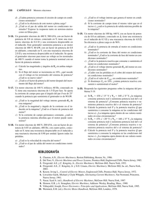 230 CAPÍTULO 5 Motores síncronos
d) ¿Cuánta potencia consume el circuito de campo en condi-
ciones nominales?
e) ¿Cuál es la eficiencia de este motor a plena carga?
f) ¿Cuál es el par de salida del motor en condiciones no-
minales? Exprese la respuesta tanto en newtons-metros
como en libras-pies.
5-16. Un generador síncrono de 480 V, 500 kVA, con un factor de
potencia de 0.8 en retraso, conectado en Y, tiene una reac-
tancia síncrona de 0.4 V y una resistencia despreciable en
el inducido. Este generador suministra potencia a un motor
síncrono de 480 V, 80 kW, con un factor de potencia de 0.8
en adelanto, conectado en Y, con una reactancia síncrona de
2.0 V y una resistencia despreciable en el inducido. Se ajusta
el generador síncrono para tener un voltaje en los terminales
de 480 V cuando el motor toma la potencia nominal con un
factor de potencia unitario.
a) Calcule las magnitudes y ángulos de EA en ambas máqui-
nas.
b) Si el flujo del motor se incrementa en 10%, ¿qué sucede
con el voltaje en los terminales del sistema de potencia?
¿Cuál es su nuevo valor?
c) ¿Cuál es el factor de potencia del motor después del incre-
mento del flujo del motor?
5-17. Un motor síncrono de 440 V, trifásico, 60 Hz, conectado en
Y, tiene una reactancia síncrona de 1.5 V por fase. Se ajusta
la corriente de campo para que el ángulo del par d sea de 25°
cuando la potencia que suministra el generador es de 90 kW.
a) ¿Cuál es la magnitud del voltaje interno generado EA de
esta máquina?
b) ¿Cuál es la magnitud y ángulo de la corriente en el in-
ducido en la máquina? ¿Cuál es el factor de potencia del
motor?
c) Si la corriente de campo permanece constante, ¿cuál es
la potencia máxima absoluta que el motor puede sumi-
nistrar?
5-18. Un motor síncrono de 460 V, 200 kVA, con un factor de po-
tencia de 0.85 en adelanto, 400 Hz, con cuatro polos, conec-
tado en Y, tiene una resistencia despreciable en el inducido y
una reactancia síncrona de 0.90 por unidad. Ignore todas las
pérdidas.
a) ¿Cuál es la velocidad de rotación del motor?
b) ¿Cuál es el par de salida del motor en condiciones nomi-
nales?
c) ¿Cuál es el voltaje interno que genera el motor en condi-
ciones nominales?
d) Si la corriente de campo tiene el mismo valor que en el
inciso c), ¿cuál es la potencia de salida máxima posible de
la máquina?
5-19. Un motor síncrono de 100 hp, 440 V, con un factor de poten-
cia de 0.8 en adelanto, conectado en D, tiene una resistencia
en el inducido de 0.3 V y una reactancia síncrona de 4.0 V.
Su eficiencia a plena carga es de 96%.
a) ¿Cuál es la potencia de entrada al motor en condiciones
nominales?
b) ¿Cuál es la corriente de línea del motor en condiciones
nominales? ¿Cuál es la corriente de fase del motor en con-
diciones nominales?
c) ¿Cuál es la potencia reactiva que consume o suministra el
motor en condiciones nominales?
d) ¿Cuál es el voltaje interno generado EA del motor en con-
diciones nominales?
e) ¿Cuáles son las pérdidas en el cobre del estator del motor
en condiciones nominales?
f) ¿Cuál es el valor de Pconv, en condiciones nominales?
g) Si disminuye EA en 10%, ¿cuánta potencia reactiva con-
sumirá o suministrará el motor?
5-20. Responda las siguientes preguntas sobre la máquina del pro-
blema 5-19.
a) Si EA 5 430 ∠ 15° V y Vf 5 440 ∠ 0° V, ¿la máquina
consume potencia real o suministra potencia real del o al
sistema de potencia? ¿Consume potencia reactiva o su-
ministra potencia reactiva del o al sistema de potencia?
b) Calcule la potencia real P y la potencia reactiva Q que
suministra o consume la máquina en las condiciones del
inciso a). ¿La máquina opera dentro de sus valores nomi-
nales en estas circunstancias?
c) Si EA 5 470 ∠ −20° V y Vf 5 440 ∠ 0° V, ¿la máquina
consume potencia real o suministra potencia real del o al
sistema de potencia? ¿Consume potencia reactiva o su-
ministra potencia reactiva del o al sistema de potencia?
d) Calcule la potencia real P y la potencia reactiva Q que
suministra o consume la máquina en las condiciones del
inciso c). ¿La máquina opera dentro de sus valores nomi-
nales en estas circunstancias?
BIBLIOGRAFÍA
1. Chaston, A.N., Electric Machinery, Reston Publishing, Reston, Va., 1986.
2. Del Toro, V., Electric Machines and Power Systems, Prentice-Hall, Englewood Cliffs, Nueva Jersey, 1985.
3. Fitzgerald. A.E. y C. Kingsley, Jr., Electric Machinery, McGraw-Hill, Nueva York, 1952.
4. Fitzgerald. A.E., C. Kingsley, Jr. y S.D. Umans, Electric Machinery, McGraw-Hill, 6a. ed., Nueva York,
2003.
5. Kosow, Irving L., Control of Electric Motors, Englewood Cliffs, Prentice-Hall, Nueva Jersey, 1972.
6. Liwschitz-Garik, Michael y Clyde Whipple, Alternating-Current Machinery, Van Nostrand, Princeton,
Nueva Jersey, 1961.
7. Nasar, Syed A. (ed.), Handbook of Electric Machines, McGraw-Hill, Nueva York, 1987.
8. Slemon, G.R. y A. Straughen, Electric Machines, Addison- Wesley, Reading, Mass., 1980.
9. Vithayathil, Joseph, Power Electronics: Principles and Applications, McGraw-Hill, Nueva York, 1995.
10. Werninck, E.H. (ed.), Electric Motor Handbook, McGraw-Hill, Londres, 1978.
05_Chapman 05.indd 230
05_Chapman 05.indd 230 10/10/11 13:17:18
10/10/11 13:17:18
 