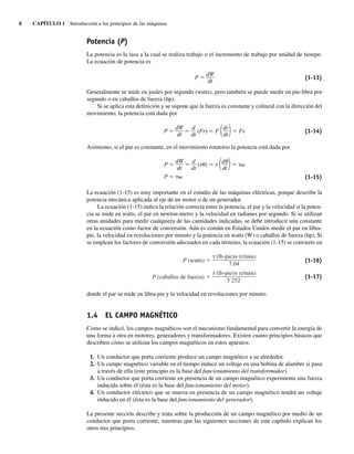 6 CAPÍTULO 1 Introducción a los principios de las máquinas
Potencia (P)
La potencia es la tasa a la cual se realiza trabajo o el incremento de trabajo por unidad de tiempo.
La ecuación de potencia es
P ⫽
dW
dt
(1-13)
Generalmente se mide en joules por segundo (watts), pero también se puede medir en pie-libra por
segundo o en caballos de fuerza (hp).
Si se aplica esta definición y se supone que la fuerza es constante y colineal con la dirección del
movimiento, la potencia está dada por
P ⫽ ⫽ (Fr) ⫽ F ⫽ Fv
冢dr
dt冣
d
dt
dW
dt
(1-14)
Asimismo, si el par es constante, en el movimiento rotatorio la potencia está dada por
P ⫽ ⫽ (␶␪) ⫽ ␶ ⫽ ␶␻
P ⫽ ␶␻
冢d␪
dt冣
d
dt
dW
dt
(1-15)
La ecuación (1-15) es muy importante en el estudio de las máquinas eléctricas, porque describe la
potencia mecánica aplicada al eje de un motor o de un generador.
La ecuación (1-15) indica la relación correcta entre la potencia, el par y la velocidad si la poten-
cia se mide en watts, el par en newton-metro y la velocidad en radianes por segundo. Si se utilizan
otras unidades para medir cualquiera de las cantidades indicadas, se debe introducir una constante
en la ecuación como factor de conversión. Aún es común en Estados Unidos medir el par en libra-
pie, la velocidad en revoluciones por minuto y la potencia en watts (W) o caballos de fuerza (hp). Si
se emplean los factores de conversión adecuados en cada término, la ecuación (1-15) se convierte en
P (watts)
P (caballos de fuerza)
(lb-pie)n (r/min)
5.252
(lb-pie)n (r/min)
7.04
(1-16)
(1-17)
donde el par se mide en libra-pie y la velocidad en revoluciones por minuto.
1.4 EL CAMPO MAGNÉTICO
Como se indicó, los campos magnéticos son el mecanismo fundamental para convertir la energía de
una forma a otra en motores, generadores y transformadores. Existen cuatro principios básicos que
describen cómo se utilizan los campos magnéticos en estos aparatos:
1. Un conductor que porta corriente produce un campo magnético a su alrededor.
2. Un campo magnético variable en el tiempo induce un voltaje en una bobina de alambre si pasa
a través de ella (este principio es la base del funcionamiento del transformador).
3. Un conductor que porta corriente en presencia de un campo magnético experimenta una fuerza
inducida sobre él (ésta es la base del funcionamiento del motor).
4. Un conductor eléctrico que se mueva en presencia de un campo magnético tendrá un voltaje
inducido en él (ésta es la base del funcionamiento del generador).
La presente sección describe y trata sobre la producción de un campo magnético por medio de un
conductor que porta corriente, mientras que las siguientes secciones de este capítulo explican los
otros tres principios.
01_Chapman 01.indd 6
01_Chapman 01.indd 6 10/10/11 12:33:21
10/10/11 12:33:21
 