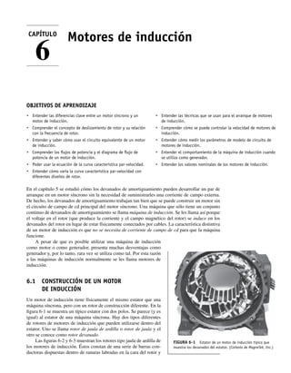 Motores de inducción
OBJETIVOS DE APRENDIZAJE
• Entender las diferencias clave entre un motor síncrono y un
motor de inducción.
• Comprender el concepto de deslizamiento de rotor y su relación
con la frecuencia de rotor.
• Entender y saber cómo usar el circuito equivalente de un motor
de inducción.
• Comprender los ﬂujos de potencia y el diagrama de ﬂujo de
potencia de un motor de inducción.
• Poder usar la ecuación de la curva característica par-velocidad.
• Entender cómo varía la curva característica par-velocidad con
diferentes diseños de rotor.
• Entender las técnicas que se usan para el arranque de motores
de inducción.
• Comprender cómo se puede controlar la velocidad de motores de
inducción.
• Entender cómo medir los parámetros de modelo de circuito de
motores de inducción.
• Entender el comportamiento de la máquina de inducción cuando
se utiliza como generador.
• Entender los valores nominales de los motores de inducción.
En el capítulo 5 se estudió cómo los devanados de amortiguamiento pueden desarrollar un par de
arranque en un motor síncrono sin la necesidad de suministrarles una corriente de campo externa.
De hecho, los devanados de amortiguamiento trabajan tan bien que se puede construir un motor sin
el circuito de campo de cd principal del motor síncrono. Una máquina que sólo tiene un conjunto
continuo de devanados de amortiguamiento se llama máquina de inducción. Se les llama así porque
el voltaje en el rotor (que produce la corriente y el campo magnético del rotor) se induce en los
devanados del rotor en lugar de estar físicamente conectados por cables. La característica distintiva
de un motor de inducción es que no se necesita de corriente de campo de cd para que la máquina
funcione.
A pesar de que es posible utilizar una máquina de inducción
como motor o como generador, presenta muchas desventajas como
generador y, por lo tanto, rara vez se utiliza como tal. Por esta razón
a las máquinas de inducción normalmente se les llama motores de
inducción.
6.1 CONSTRUCCIÓN DE UN MOTOR
DE INDUCCIÓN
Un motor de inducción tiene físicamente el mismo estator que una
máquina síncrona, pero con un rotor de construcción diferente. En la
figura 6-1 se muestra un típico estator con dos polos. Se parece (y es
igual) al estator de una máquina síncrona. Hay dos tipos diferentes
de rotores de motores de inducción que pueden utilizarse dentro del
estator. Uno se llama rotor de jaula de ardilla o rotor de jaula y el
otro se conoce como rotor devanado.
Las figuras 6-2 y 6-3 muestran los rotores tipo jaula de ardilla de
los motores de inducción. Éstos constan de una serie de barras con-
ductoras dispuestas dentro de ranuras labradas en la cara del rotor y
CAPÍTULO
6
FIGURA 6-1 Estator de un motor de inducción típico que
muestra los devanados del estator. (Cortesía de MagneTek, Inc.)
06_Chapman 06.indd 231
06_Chapman 06.indd 231 10/10/11 13:22:15
10/10/11 13:22:15
 