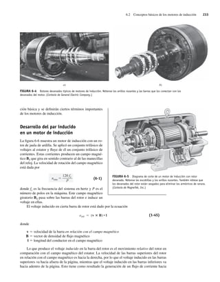 6.2 Conceptos básicos de los motores de inducción 233
ción básica y se definirán ciertos términos importantes
de los motores de inducción.
Desarrollo del par inducido
en un motor de inducción
La figura 6-6 muestra un motor de inducción con un ro-
tor de jaula de ardilla. Se aplicó un conjunto trifásico de
voltajes al estator y fluye de él un conjunto trifásico de
corrientes. Estas corrientes producen un campo magné-
tico BS que gira en sentido contrario al de las manecillas
del reloj. La velocidad de rotación del campo magnético
está dada por
nsinc
120 fe
P
(6-1)
donde fe es la frecuencia del sistema en hertz y P es el
número de polos en la máquina. Este campo magnético
giratorio BS pasa sobre las barras del rotor e induce un
voltaje en ellas.
El voltaje inducido en cierta barra de rotor está dado por la ecuación
eind (v B) • l (1-45)
donde
v 5 velocidad de la barra en relación con el campo magnético
B 5 vector de densidad de flujo magnético
l 5 longitud del conductor en el campo magnético
Lo que produce el voltaje inducido en la barra del rotor es el movimiento relativo del rotor en
comparación con el campo magnético del estator. La velocidad de las barras superiores del rotor
en relación con el campo magnético es hacia la derecha, por lo que el voltaje inducido en las barras
superiores va hacia afuera de la página, mientras que el voltaje inducido en las barras inferiores va
hacia adentro de la página. Esto tiene como resultado la generación de un flujo de corriente hacia
FIGURA 6-4 Rotores devanados típicos de motores de inducción. Nótense los anillos rozantes y las barras que los conectan con los
devanados del motor. (Cortesía de General Electric Company.)
a) b)
FIGURA 6-5 Diagrama de corte de un motor de inducción con rotor
devanado. Nótense las escobillas y los anillos rozantes. También nótese que
los devanados del rotor están sesgados para eliminar los armónicos de ranura.
(Cortesía de MagneTek, Inc.)
06_Chapman 06.indd 233
06_Chapman 06.indd 233 10/10/11 13:22:17
10/10/11 13:22:17
 