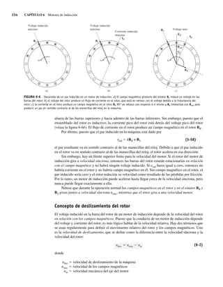 234 CAPÍTULO 6 Motores de inducción
afuera de las barras superiores y hacia adentro de las barras inferiores. Sin embargo, puesto que el
ensamblado del rotor es inductivo, la corriente pico del rotor está detrás del voltaje pico del rotor
(véase la figura 6-6b). El flujo de corriente en el rotor produce un campo magnético en el rotor BR.
Por último, puesto que el par inducido en la máquina está dado por
tind 5 kBR × BS (3-58)
el par resultante va en sentido contrario al de las manecillas del reloj. Debido a que el par inducido
en el rotor va en sentido contrario al de las manecillas del reloj, el rotor acelera en esa dirección.
Sin embargo, hay un límite superior finito para la velocidad del motor. Si el rotor del motor de
inducción gira a velocidad síncrona, entonces las barras del rotor estarán estacionarias en relación
con el campo magnético y no habrá ningún voltaje inducido. Si eind fuera igual a cero, entonces no
habría corriente en el rotor y no habría campo magnético en él. Sin campo magnético en el rotor, el
par inducido sería cero y el rotor reduciría su velocidad como resultado de las pérdidas por fricción.
Por lo tanto, un motor de inducción puede acelerar hasta llegar cerca de la velocidad síncrona, pero
nunca puede llegar exactamente a ella.
Nótese que durante la operación normal los campos magnéticos en el rotor y en el estator BR y
BS giran juntos a velocidad síncrona nsinc, mientras que el rotor gira a una velocidad menor.
Concepto de deslizamiento del rotor
El voltaje inducido en la barra del rotor de un motor de inducción depende de la velocidad del rotor
en relación con los campos magnéticos. Puesto que la conducta de un motor de inducción depende
del voltaje y corriente del rotor, es más lógico hablar de la velocidad relativa. Hay dos términos que
se usan regularmente para definir el movimiento relativo del rotor y los campos magnéticos. Uno
es la velocidad de deslizamiento, que se define como la diferencia entre la velocidad síncrona y la
velocidad del rotor:
ndes nsinc nm (6-2)
donde
ndes 5 velocidad de deslizamiento de la máquina
nsinc 5 velocidad de los campos magnéticos
nm 5 velocidad mecánica del eje del motor
FIGURA 6-6 Desarrollo de un par inducido en un motor de inducción. a) El campo magnético giratorio del estator BS induce un voltaje en las
barras del rotor; b) el voltaje del rotor produce un ﬂujo de corriente en el rotor, que está en retraso con el voltaje debido a la inductancia del
rotor; c) la corriente en el rotor produce un campo magnético en el rotor BR 90° en retraso con respecto a sí mismo y BR interactúa con Bnet para
producir un par en sentido contrario al de las manecillas del reloj en la máquina.
Voltaje inducido
máximo
Corriente inducida
máxima
BS
IR
b)
Voltaje neto
IR
ER
BR
Bnet
BS
c)
R
a)
Voltaje inducido
máximo
BS
06_Chapman 06.indd 234
06_Chapman 06.indd 234 10/10/11 13:22:18
10/10/11 13:22:18
 