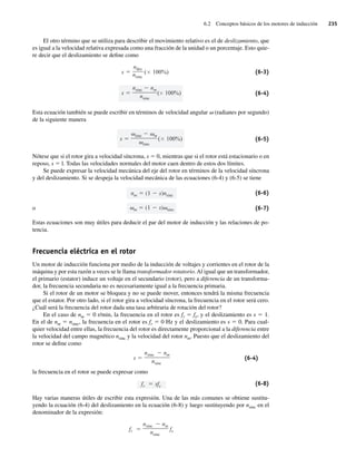 6.2 Conceptos básicos de los motores de inducción 235
El otro término que se utiliza para describir el movimiento relativo es el de deslizamiento, que
es igual a la velocidad relativa expresada como una fracción de la unidad o un porcentaje. Esto quie-
re decir que el deslizamiento se define como
s
nsinc nm
nsinc
( 100%)
s
ndes
nsinc
( 100%) (6-3)
(6-4)
Esta ecuación también se puede escribir en términos de velocidad angular v (radianes por segundo)
de la siguiente manera
s
sinc m
sinc
( 100%) (6-5)
Nótese que si el rotor gira a velocidad síncrona, s 5 0, mientras que si el rotor está estacionario o en
reposo, s 5 l. Todas las velocidades normales del motor caen dentro de estos dos límites.
Se puede expresar la velocidad mecánica del eje del rotor en términos de la velocidad síncrona
y del deslizamiento. Si se despeja la velocidad mecánica de las ecuaciones (6-4) y (6-5) se tiene
m (1 s) sinc
nm (1 s)nsinc (6-6)
o (6-7)
Estas ecuaciones son muy útiles para deducir el par del motor de inducción y las relaciones de po-
tencia.
Frecuencia eléctrica en el rotor
Un motor de inducción funciona por medio de la inducción de voltajes y corrientes en el rotor de la
máquina y por esta razón a veces se le llama transformador rotatorio.Al igual que un transformador,
el primario (estator) induce un voltaje en el secundario (rotor), pero a diferencia de un transforma-
dor, la frecuencia secundaria no es necesariamente igual a la frecuencia primaria.
Si el rotor de un motor se bloquea y no se puede mover, entonces tendrá la misma frecuencia
que el estator. Por otro lado, si el rotor gira a velocidad síncrona, la frecuencia en el rotor será cero.
¿Cuál será la frecuencia del rotor dada una tasa arbitraria de rotación del rotor?
En el caso de nm 5 0 r/min, la frecuencia en el rotor es fr 5 fe, y el deslizamiento es s 5 1.
En el de nm 5 nsinc, la frecuencia en el rotor es fr 5 0 Hz y el deslizamiento es s 5 0. Para cual-
quier velocidad entre ellas, la frecuencia del rotor es directamente proporcional a la diferencia entre
la velocidad del campo magnético nsinc y la velocidad del rotor nm. Puesto que el deslizamiento del
rotor se define como
s
nsinc nm
nsinc
(6-4)
la frecuencia en el rotor se puede expresar como
fr sfe (6-8)
Hay varias maneras útiles de escribir esta expresión. Una de las más comunes se obtiene sustitu-
yendo la ecuación (6-4) del deslizamiento en la ecuación (6-8) y luego sustituyendo por nsinc en el
denominador de la expresión:
fr
nsinc nm
nsinc
fe
06_Chapman 06.indd 235
06_Chapman 06.indd 235 10/10/11 13:22:18
10/10/11 13:22:18
 