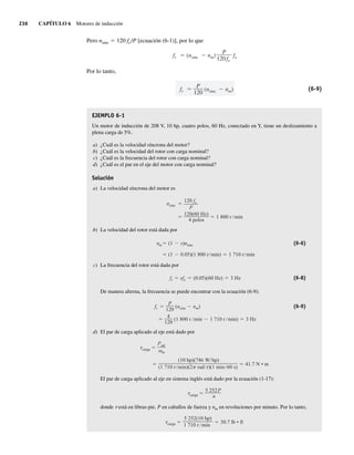 236 CAPÍTULO 6 Motores de inducción
Pero nsinc 5 120 fe/P [ecuación (6-1)], por lo que
fr (nsinc nm)
P
120fe
fe
Por lo tanto,
fr
P
120
(nsinc nm) (6-9)
EJEMPLO 6-1
Un motor de inducción de 208 V, 10 hp, cuatro polos, 60 Hz, conectado en Y, tiene un deslizamiento a
plena carga de 5%.
a) ¿Cuál es la velocidad síncrona del motor?
b) ¿Cuál es la velocidad del rotor con carga nominal?
c) ¿Cuál es la frecuencia del rotor con carga nominal?
d) ¿Cuál es el par en el eje del motor con carga nominal?
Solución
a) La velocidad síncrona del motor es
120(60 Hz)
4 polos
1 800 r min
nsinc
120 fe
P
b) La velocidad del rotor está dada por
(1 0.05)(1 800 r min) 1 710 r min
nm (1 s)nsinc (6-6)
c) La frecuencia del rotor está dada por
fr sfe (0.05)(60 Hz) 3 Hz (6-8)
De manera alterna, la frecuencia se puede encontrar con la ecuación (6-9):
4
120
(1 800 r min 1 710 r min) 3 Hz
fr
P
120
(nsinc nm) (6-9)
d) El par de carga aplicado al eje está dado por
(10 hp)(746 W hp)
(1 710 r min)(2 rad r)(1 min 60 s)
41.7 N • m
carga
Psal
m
El par de carga aplicado al eje en sistema inglés está dado por la ecuación (1-17):
carga
5 252P
n
donde t está en libras-pie, P en caballos de fuerza y nm en revoluciones por minuto. Por lo tanto,
carga
5.252(10 hp)
1.710 r min
30.7 lb • ft
06_Chapman 06.indd 236
06_Chapman 06.indd 236 10/10/11 13:22:18
10/10/11 13:22:18
 