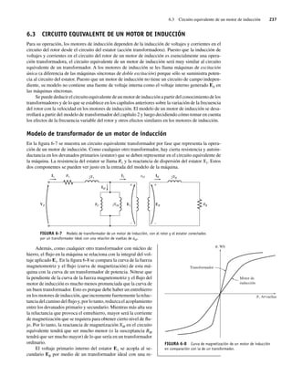 6.3 Circuito equivalente de un motor de inducción 237
6.3 CIRCUITO EQUIVALENTE DE UN MOTOR DE INDUCCIÓN
Para su operación, los motores de inducción dependen de la inducción de voltajes y corrientes en el
circuito del rotor desde el circuito del estator (acción transformadora). Puesto que la inducción de
voltajes y corrientes en el circuito del rotor de un motor de inducción es esencialmente una opera-
ción transformadora, el circuito equivalente de un motor de inducción será muy similar al circuito
equivalente de un transformador. A los motores de inducción se les llama máquinas de excitación
única (a diferencia de las máquinas síncronas de doble excitación) porque sólo se suministra poten-
cia al circuito del estator. Puesto que un motor de inducción no tiene un circuito de campo indepen-
diente, su modelo no contiene una fuente de voltaje interna como el voltaje interno generado EA en
las máquinas síncronas.
Se puede deducir el circuito equivalente de un motor de inducción a partir del conocimiento de los
transformadores y de lo que se establece en los capítulos anteriores sobre la variación de la frecuencia
del rotor con la velocidad en los motores de inducción. El modelo de un motor de inducción se desa-
rrollará a partir del modelo de transformador del capítulo 2 y luego decidiendo cómo tomar en cuenta
los efectos de la frecuencia variable del rotor y otros efectos similares en los motores de inducción.
Modelo de transformador de un motor de inducción
En la figura 6-7 se muestra un circuito equivalente transformador por fase que representa la opera-
ción de un motor de inducción. Como cualquier otro transformador, hay cierta resistencia y autoin-
ductancia en los devanados primarios (estator) que se deben representar en el circuito equivalente de
la máquina. La resistencia del estator se llama R1 y la reactancia de dispersión del estator X1. Estos
dos componentes se pueden ver justo en la entrada del modelo de la máquina.
FIGURA 6-7 Modelo de transformador de un motor de inducción, con el rotor y el estator conectados
por un transformador ideal con una relación de vueltas de aef.
+
–
+
–
VP ER
IM
I1 R1 jX1 jXR
I2 IR
aef
E1
RC RR
jXM
Además, como cualquier otro transformador con núcleo de
hierro, el flujo en la máquina se relaciona con la integral del vol-
taje aplicado E1. En la figura 6-8 se compara la curva de la fuerza
magnetomotriz y el flujo (curva de magnetización) de esta má-
quina con la curva de un transformador de potencia. Nótese que
la pendiente de la curva de la fuerza magnetomotriz y el flujo del
motor de inducción es mucho menos pronunciada que la curva de
un buen transformador. Esto es porque debe haber un entrehierro
en los motores de inducción, que incremente fuertemente la reluc-
tancia del camino del flujo y, por lo tanto, reduzca el acoplamiento
entre los devanados primario y secundario. Mientras más alta sea
la reluctancia que provoca el entrehierro, mayor será la corriente
de magnetización que se requiera para obtener cierto nivel de flu-
jo. Por lo tanto, la reactancia de magnetización XM en el circuito
equivalente tendrá que ser mucho menor (o la susceptancia BM
tendrá que ser mucho mayor) de lo que sería en un transformador
ordinario.
El voltaje primario interno del estator E1 se acopla al se-
cundario ER por medio de un transformador ideal con una re-
FIGURA 6-8 Curva de magnetización de un motor de inducción
en comparación con la de un transformador.
Motor de
inducción
, A•vueltas
, Wb
Transformador
06_Chapman 06.indd 237
06_Chapman 06.indd 237 10/10/11 13:22:19
10/10/11 13:22:19
 
