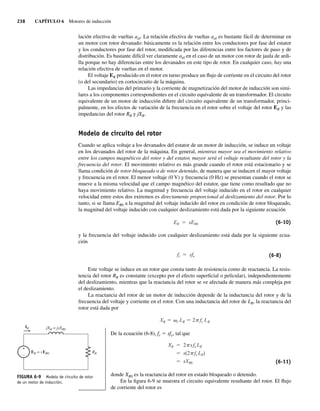 238 CAPÍTULO 6 Motores de inducción
lación efectiva de vueltas aef. La relación efectiva de vueltas aef es bastante fácil de determinar en
un motor con rotor devanado: básicamente es la relación entre los conductores por fase del estator
y los conductores por fase del rotor, modificada por las diferencias entre los factores de paso y de
distribución. Es bastante difícil ver claramente aef en el caso de un motor con rotor de jaula de ardi-
lla porque no hay diferencias entre los devanados en este tipo de rotor. En cualquier caso, hay una
relación efectiva de vueltas en el motor.
El voltaje ER producido en el rotor en turno produce un flujo de corriente en el circuito del rotor
(o del secundario) en cortocircuito de la máquina.
Las impedancias del primario y la corriente de magnetización del motor de inducción son simi-
lares a los componentes correspondientes en el circuito equivalente de un transformador. El circuito
equivalente de un motor de inducción difiere del circuito equivalente de un transformador, princi-
palmente, en los efectos de variación de la frecuencia en el rotor sobre el voltaje del rotor ER y las
impedancias del rotor RR y jXR.
Modelo de circuito del rotor
Cuando se aplica voltaje a los devanados del estator de un motor de inducción, se induce un voltaje
en los devanados del rotor de la máquina. En general, mientras mayor sea el movimiento relativo
entre los campos magnéticos del rotor y del estator, mayor será el voltaje resultante del rotor y la
frecuencia del rotor. El movimiento relativo es más grande cuando el rotor está estacionario y se
llama condición de rotor bloqueado o de rotor detenido, de manera que se inducen el mayor voltaje
y frecuencia en el rotor. El menor voltaje (0 V) y frecuencia (0 Hz) se presentan cuando el rotor se
mueve a la misma velocidad que el campo magnético del estator, que tiene como resultado que no
haya movimiento relativo. La magnitud y frecuencia del voltaje inducido en el rotor en cualquier
velocidad entre estos dos extremos es directamente proporcional al deslizamiento del rotor. Por lo
tanto, si se llama ER0 a la magnitud del voltaje inducido del rotor en condición de rotor bloqueado,
la magnitud del voltaje inducido con cualquier deslizamiento está dada por la siguiente ecuación
ER sER0 (6-10)
y la frecuencia del voltaje inducido con cualquier deslizamiento está dada por la siguiente ecua-
ción
fr sfe (6-8)
Este voltaje se induce en un rotor que consta tanto de resistencia como de reactancia. La resis-
tencia del rotor RR es constante (excepto por el efecto superficial o pelicular), independientemente
del deslizamiento, mientras que la reactancia del rotor se ve afectada de manera más compleja por
el deslizamiento.
La reactancia del rotor de un motor de inducción depende de la inductancia del rotor y de la
frecuencia del voltaje y corriente en el rotor. Con una inductancia del rotor de LR, la reactancia del
rotor está dada por
XR r LR 2 fr LR
De la ecuación (6-8), fr 5 sfe, tal que
XR 2 sfe LR
s(2 fe LR)
sXR0 (6-11)
donde XR0 es la reactancia del rotor en estado bloqueado o detenido.
En la figura 6-9 se muestra el circuito equivalente resultante del rotor. El flujo
de corriente del rotor es
FIGURA 6-9 Modelo de circuito de rotor
de un motor de inducción.
jXR = jsXR0
IR
ER = sER0 RR
+
–
06_Chapman 06.indd 238
06_Chapman 06.indd 238 10/10/11 13:22:19
10/10/11 13:22:19
 