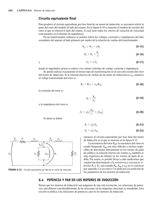 240 CAPÍTULO 6 Motores de inducción
Circuito equivalente ﬁnal
Para producir el circuito equivalente por fase final de un motor de inducción, es necesario referir la
parte del rotor del modelo al lado del estator. En la figura 6-10 se muestra el modelo de circuito del
rotor al que se referirá el lado del estator, el cual tiene todos los efectos de variación de velocidad
concentrados en el término de impedancia.
En un transformador ordinario se pueden referir los voltajes, corrientes e impedancias del lado
secundario del aparato al lado primario por medio de la relación de vueltas del transformador:
ZS a2
ZS
IP I S
IS
a
VP VS aVS (6-15)
(6-16)
y (6-17)
donde el superíndice prima se refiere a los valores referidos de voltaje, corriente e impedancia.
Se puede realizar exactamente el mismo tipo de transformación en el caso del circuito del rotor
del motor de inducción. Si la relación efectiva de vueltas de un motor de inducción es aef, entonces
el voltaje transformado del rotor es
E1 E R aef ER0 (6-18)
la corriente del rotor es
I2
IR
aef
(6-19)
y la impedancia del rotor es
Z2 a2
ef
RR
s
jXR0 (6-20)
Si ahora se define
X2 a2
ef XR0
R2 a2
ef RR (6-21)
(6-22)
entonces el circuito equivalente por fase final del motor
de inducción es el que se muestra en la figura 6-12.
La resistencia del rotor RR y la reactancia del rotor en
estado bloqueado XR0 son muy difíciles o incluso impo-
sibles de determinar directamente en los rotores de jaula
de ardilla y la relación efectiva de vueltas aef también es
muy engorrosa de obtener en los rotores de jaula de ar-
dilla. Por suerte, es posible llevar a cabo mediciones que
conducirán directamente a la resistencia y reactancia re-
feridas R2 y X2, aun cuando RR, XR0 y aef no se conozcan
por separado. La sección 6.7 se dedicará a la medición de
los parámetros de los motores de inducción.
6.4 POTENCIA Y PAR EN LOS MOTORES DE INDUCCIÓN
Puesto que los motores de inducción son máquinas de una sola excitación, sus relaciones de poten-
cia y par difieren considerablemente de las relaciones en las máquinas síncronas ya estudiadas. Esta
sección se dedica a las relaciones de potencia y par en los motores de inducción.
FIGURA 6-12 Circuito equivalente por fase de un motor de inducción.
+
–
E1
IM
I1 R1 jX1 jX2
I2
RC jXM
R2
–
––
s
+
–
V
06_Chapman 06.indd 240
06_Chapman 06.indd 240 10/10/11 13:22:20
10/10/11 13:22:20
 