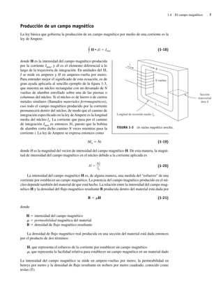1.4 El campo magnético 7
Producción de un campo magnético
La ley básica que gobierna la producción de un campo magnético por medio de una corriente es la
ley de Ampere:
H • dl Ineta (1-18)
donde H es la intensidad del campo magnético producida
por la corriente Ineta, y dl es el elemento diferencial a lo
largo de la trayectoria de integración. En unidades del SI,
I se mide en amperes y H en amperes-vuelta por metro.
Para entender mejor el significado de esta ecuación, es de
gran ayuda aplicarla al sencillo ejemplo de la figura 1-3,
que muestra un núcleo rectangular con un devanado de N
vueltas de alambre enrollado sobre una de las piernas o
columnas del núcleo. Si el núcleo es de hierro o de ciertos
metales similares (llamados materiales ferromagnéticos),
casi todo el campo magnético producido por la corriente
permanecerá dentro del núcleo, de modo que el camino de
integración especificado en la ley de Ampere es la longitud
media del núcleo ln. La corriente que pasa por el camino
de integración Ineta es entonces Ni, puesto que la bobina
de alambre corta dicho camino N veces mientras pasa la
corriente i. La ley de Ampere se expresa entonces como
Hln 5 Ni (1-19)
donde H es la magnitud del vector de intensidad del campo magnético H. De esta manera, la magni-
tud de intensidad del campo magnético en el núcleo debido a la corriente aplicada es
H
Ni
ln
(1-20)
La intensidad del campo magnético H es, de alguna manera, una medida del “esfuerzo” de una
corriente por establecer un campo magnético. La potencia del campo magnético producido en el nú-
cleo depende también del material de que está hecho. La relación entre la intensidad del campo mag-
nético H y la densidad del flujo magnético resultante B producida dentro del material está dada por
B 5 mH (1-21)
donde
H 5 intensidad del campo magnético
m 5 permeabilidad magnética del material
B 5 densidad de flujo magnético resultante
La densidad de flujo magnético real producida en una sección del material está dada entonces
por el producto de dos términos:
H, que representa el esfuerzo de la corriente por establecer un campo magnético
m, que representa la facilidad relativa para establecer un campo magnético en un material dado
La intensidad del campo magnético se mide en ampere-vueltas por metro, la permeabilidad en
henrys por metro y la densidad de flujo resultante en webers por metro cuadrado, conocido como
teslas (T).
N vueltas
ln
Longitud de recorrido medio ln
i
Sección
transversal
área A
FIGURA 1-3 Un núcleo magnético sencillo.
01_Chapman 01.indd 7
01_Chapman 01.indd 7 10/10/11 12:33:23
10/10/11 12:33:23
 