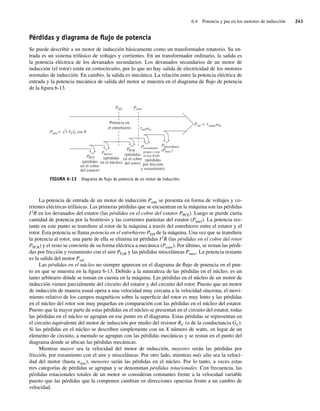 6.4 Potencia y par en los motores de inducción 241
Pérdidas y diagrama de ﬂujo de potencia
Se puede describir a un motor de inducción básicamente como un transformador rotatorio. Su en-
trada es un sistema trifásico de voltajes y corrientes. En un transformador ordinario, la salida es
la potencia eléctrica de los devanados secundarios. Los devanados secundarios de un motor de
inducción (el rotor) están en cortocircuito, por lo que no hay salida de electricidad de los motores
normales de inducción. En cambio, la salida es mecánica. La relación entre la potencia eléctrica de
entrada y la potencia mecánica de salida del motor se muestra en el diagrama de flujo de potencia
de la figura 6-13.
FIGURA 6-13 Diagrama de ﬂujo de potencia de un motor de inducción.
PAG P
t
t
conv
Pmisceláneas
(Pmisc)
Prozamiento
propio y con
el aire (FyR)
PPCR
(pérdidas
en el cobre
del rotor)
(pérdidas
por fricción
y rozamiento)
Pnúcleo
(pérdidas
en el núcleo)
PPCE
(pérdidas
en el cobre
del estator)
Potencia en
el entrehierro
Psal = carga m
ind m
Pentr = 3 VT IL cos
La potencia de entrada de un motor de inducción Pentr se presenta en forma de voltajes y co-
rrientes eléctricas trifásicas. Las primeras pérdidas que se encuentran en la máquina son las pérdidas
I2
R en los devanados del estator (las pérdidas en el cobre del estator PPCE). Luego se pierde cierta
cantidad de potencia por la histéresis y las corrientes parásitas del estator (Pnúcl). La potencia res-
tante en este punto se transfiere al rotor de la máquina a través del entrehierro entre el estator y el
rotor. Esta potencia se llama potencia en el entrehierro PEH de la máquina. Una vez que se transfiere
la potencia al rotor, una parte de ella se elimina en pérdidas I2
R (las pérdidas en el cobre del rotor
PPCR) y el resto se convierte de su forma eléctrica a mecánica (Pconv). Por último, se restan las pérdi-
das por fricción y rozamiento con el aire PFyR y las pérdidas misceláneas Pmisc. La potencia restante
es la salida del motor Psal.
Las pérdidas en el núcleo no siempre aparecen en el diagrama de flujo de potencia en el pun-
to en que se muestra en la figura 6-13. Debido a la naturaleza de las pérdidas en el núcleo, es un
tanto arbitrario dónde se toman en cuenta en la máquina. Las pérdidas en el núcleo de un motor de
inducción vienen parcialmente del circuito del estator y del circuito del rotor. Puesto que un motor
de inducción de manera usual opera a una velocidad muy cercana a la velocidad síncrona, el movi-
miento relativo de los campos magnéticos sobre la superficie del rotor es muy lento y las pérdidas
en el núcleo del rotor son muy pequeñas en comparación con las pérdidas en el núcleo del estator.
Puesto que la mayor parte de estas pérdidas en el núcleo se presentan en el circuito del estator, todas
las pérdidas en el núcleo se agrupan en ese punto en el diagrama. Estas pérdidas se representan en
el circuito equivalente del motor de inducción por medio del resistor RC (o de la conductancia GC).
Si las pérdidas en el núcleo se describen simplemente con un X número de watts, en lugar de un
elemento de circuito, a menudo se agrupan con las pérdidas mecánicas y se restan en el punto del
diagrama donde se ubican las pérdidas mecánicas.
Mientras mayor sea la velocidad del motor de inducción, mayores serán las pérdidas por
fricción, por rozamiento con el aire y misceláneas. Por otro lado, mientras más alta sea la veloci-
dad del motor (hasta nsinc), menores serán las pérdidas en el núcleo. Por lo tanto, a veces estas
tres categorías de pérdidas se agrupan y se denominan pérdidas rotacionales. Con frecuencia, las
pérdidas rotacionales totales de un motor se consideran constantes frente a la velocidad variable
puesto que las pérdidas que la componen cambian en direcciones opuestas frente a un cambio de
velocidad.
06_Chapman 06.indd 241
06_Chapman 06.indd 241 10/10/11 13:22:21
10/10/11 13:22:21
 