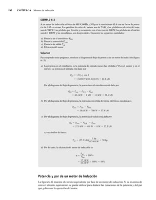 242 CAPÍTULO 6 Motores de inducción
EJEMPLO 6-2
A un motor de inducción trifásico de 480 V, 60 Hz y 50 hp se le suministran 60 A con un factor de poten-
cia de 0.85 en retraso. Las pérdidas de cobre del estator son de 2 kW y las pérdidas en el cobre del rotor
son de 700 W. Las pérdidas por fricción y rozamiento con el aire son de 600 W, las pérdidas en el núcleo
son de 1 800 W y las misceláneas son despreciables. Encuentre las siguientes cantidades:
a) Potencia en el entrehierro PEH
b) Potencia convertida Pconv
c) Potencia de salida Psal
d) Eficiencia del motor
Solución
Para responder estas preguntas, remítase al diagrama de flujo de potencia de un motor de inducción (figura
6-13).
a) La potencia en el entrehierro es la potencia de entrada menos las pérdidas I2
R en el estator y en el
núcleo. La potencia de entrada está dada por
3(480 V)(60 A)(0.85) 42.4 kW
P
entr 3VT IL cos
Por el diagrama de flujo de potencia, la potencia en el entrehierro está dada por
42.4 kW 2 kW 1.8 kW 38.6 kW
PEH Pentr PPCE P
núcl
b) Por el diagrama de flujo de potencia, la potencia convertida de forma eléctrica a mecánica es
38.6 kW 700 W 37.9 kW
P
conv PEH PPCE
c) Por el diagrama de flujo de potencia, la potencia de salida está dada por
37.9 kW 600 W 0 W 37.3 kW
P
sal P
conv PFyR P
misc
o, en caballos de fuerza
P
sal (37.3 kW)
1 hp
0.746 kW
50 hp
d) Por lo tanto, la eficiencia del motor de inducción es
37.3 kW
42.4 kW
100% 88%
Psal
Pentr
100%
Potencia y par de un motor de inducción
La figura 6-12 muestra el circuito equivalente por fase de un motor de inducción. Si se examina de
cerca el circuito equivalente, se puede utilizar para deducir las ecuaciones de la potencia y del par
que gobiernan la operación del motor.
06_Chapman 06.indd 242
06_Chapman 06.indd 242 10/10/11 13:22:21
10/10/11 13:22:21
 
