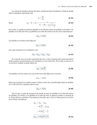 6.4 Potencia y par en los motores de inducción 243
La corriente de entrada a una fase del motor se puede encontrar dividiendo el voltaje de entrada
entre la impedancia equivalente total:
Zeq R1 jX1
1
GC jBM
1
V2 s jX2
I1
V
Zeq
(6-23)
donde (6-24)
Por lo tanto, se pueden encontrar las pérdidas en el cobre del estator, las pérdidas en el núcleo y las
pérdidas en el cobre del rotor. Las pérdidas en el cobre del estator en las tres fases están dadas por
PPCE 3I2
1 R1 (6-25)
Las pérdidas en el núcleo están dadas por
Pnúcl 3E2
1GC (6-26)
por lo que la potencia en el entrehierro es de
PEH Pentr PPCE Pnúcl (6-27)
Si se mira de cerca el circuito equivalente del rotor, el único elemento del circuito equivalente
donde se puede consumir potencia en el entrehierro es en el resistor R2/s. Por lo tanto, la potencia en
el entrehierro también se puede obtener así
PEH 3 2
2
R2
s
(6-28)
Las pérdidas resistivas reales en el circuito del rotor están dadas por la ecuación
PPCR 3I2
R RR (6-29)
Puesto que la potencia no cambia cuando se refiere a través de un transformador ideal, las pérdidas
en el cobre del rotor se pueden expresar como
PPCR 3I2
2 R2 (6-30)
Una vez que se restan de la potencia de entrada al motor las pérdidas en el cobre del estator,
las pérdidas en el núcleo y las pérdidas en el cobre del rotor, la potencia restante se convierte de
su forma eléctrica a mecánica. Esta potencia convertida, que a veces se llama potencia mecánica
desarrollada, está dada por
P
conv 3I2
2 R2
1 s
s
3I2
2 R2
1
s
1
3 2
2
R2
s
3I2
2 R2
P
conv P
EH PPCR
(6-31)
06_Chapman 06.indd 243
06_Chapman 06.indd 243 10/10/11 13:22:22
10/10/11 13:22:22
 