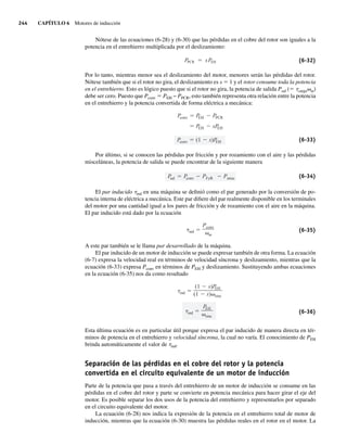 244 CAPÍTULO 6 Motores de inducción
Nótese de las ecuaciones (6-28) y (6-30) que las pérdidas en el cobre del rotor son iguales a la
potencia en el entrehierro multiplicada por el deslizamiento:
PPCR sPEH (6-32)
Por lo tanto, mientras menor sea el deslizamiento del motor, menores serán las pérdidas del rotor.
Nótese también que si el rotor no gira, el deslizamiento es s 5 1 y el rotor consume toda la potencia
en el entrehierro. Esto es lógico puesto que si el rotor no gira, la potencia de salida Psal (5 tcargavm)
debe ser cero. Puesto que Pconv 5 PEH − PPCR, esto también representa otra relación entre la potencia
en el entrehierro y la potencia convertida de forma eléctrica a mecánica:
Pconv (1 s)P
EH
P
EH sP
EH
P
conv P
EH PPCR
(6-33)
Por último, si se conocen las pérdidas por fricción y por rozamiento con el aire y las pérdidas
misceláneas, la potencia de salida se puede encontrar de la siguiente manera
P
sal P
conv PFyR Pmisc (6-34)
El par inducido tind en una máquina se definió como el par generado por la conversión de po-
tencia interna de eléctrica a mecánica. Este par difiere del par realmente disponible en los terminales
del motor por una cantidad igual a los pares de fricción y de rozamiento con el aire en la máquina.
El par inducido está dado por la ecuación
ind
Pconv
m
(6-35)
A este par también se le llama par desarrollado de la máquina.
El par inducido de un motor de inducción se puede expresar también de otra forma. La ecuación
(6-7) expresa la velocidad real en términos de velocidad síncrona y deslizamiento, mientras que la
ecuación (6-33) expresa Pconv en términos de PEH y deslizamiento. Sustituyendo ambas ecuaciones
en la ecuación (6-35) nos da como resultado
ind
P
EH
sinc
ind
(1 s)P
EH
(1 s) sinc
(6-36)
Esta última ecuación es en particular útil porque expresa el par inducido de manera directa en tér-
minos de potencia en el entrehierro y velocidad síncrona, la cual no varía. El conocimiento de PEH
brinda automáticamente el valor de tind.
Separación de las pérdidas en el cobre del rotor y la potencia
convertida en el circuito equivalente de un motor de inducción
Parte de la potencia que pasa a través del entrehierro de un motor de inducción se consume en las
pérdidas en el cobre del rotor y parte se convierte en potencia mecánica para hacer girar el eje del
motor. Es posible separar los dos usos de la potencia del entrehierro y representarlos por separado
en el circuito equivalente del motor.
La ecuación (6-28) nos indica la expresión de la potencia en el entrehierro total de motor de
inducción, mientras que la ecuación (6-30) muestra las pérdidas reales en el rotor en el motor. La
06_Chapman 06.indd 244
06_Chapman 06.indd 244 10/10/11 13:22:22
10/10/11 13:22:22
 