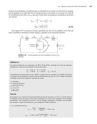 6.4 Potencia y par en los motores de inducción 245
potencia en el entrehierro es la potencia que se consumiría en un resistor con valor de R2/s, mientras
que las pérdidas en el cobre del rotor es la potencia que se consumiría en un resistor con valor de
R2. La diferencia entre ellos es Pconv, que, por lo tanto, debe ser la potencia consumida en un resistor
con valor de
Rconv R2
1 s
s
Rconv
R2
s
R2 R2
1
s
1
(6-37)
En la figura 6-14 se muestra el circuito equivalente por fase con las pérdidas en el cobre del
rotor y la potencia convertida en forma mecánica separadas en dos elementos distintos.
FIGURA 6-14 Circuito equivalente por fase con pérdidas en el rotor y Pnúcl
separadas.
+
+
–
–
E1
IM
I1 R1 R2
(PCR)
(PCE)
jX1 jX2
I2
(Pérdida en
el núcleo)
RC jXM
(Pconv)
R2 ( )
1 – s
–
–—
–
s
V
EJEMPLO 6-3
Un motor de inducción con cuatro polos, de 460 V, 25 hp, 60 Hz, conectado en Y, tiene las siguientes
impedancias en ohms por fase referidas al circuito del estator:
R1 0.641
X1 1.106
R2 0.332
X2 0.464 XM 26.3
Las pérdidas por rotación totales son de 1 100 W y se supone que son constantes. Las pérdidas en el núcleo
se agrupan con las pérdidas por rotación. Para un deslizamiento del rotor de 2.2% a voltaje y frecuencia
nominales, encuentre las siguientes cantidades del motor:
a) Velocidad
b) Corriente del estator
c) Factor de potencia
d) Pconv y Psal
e) tind y tcarga
f) Eficiencia
Solución
En la figura 6-12 se muestra el circuito equivalente por fase de este motor y en la 6-13 se puede observar
el diagrama de flujo de potencia. Puesto que las pérdidas en el núcleo están agrupadas con las pérdidas
por fricción y por rozamiento con el aire y con las pérdidas misceláneas, se tratarán como las pérdi-
das mecánicas y luego se restarán de Pconv en el diagrama de flujo de potencia.
a) La velocidad síncrona es
o sinc (1 800 r min)
2 rad
1 r
1 min
60 s
188.5 rad s
nsinc
120 fe
P
120(60 Hz)
4 polos
1 800 r min
06_Chapman 06.indd 245
06_Chapman 06.indd 245 10/10/11 13:22:23
10/10/11 13:22:23
 