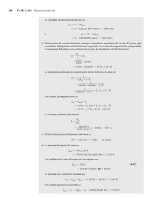 246 CAPÍTULO 6 Motores de inducción
La velocidad mecánica del eje del rotor es
o
(1 0.022)(188.5 rad s) 184.4 rad s
m (1 s) sinc
(1 0.022)(1 800 r min) 1 760 r min
nm (1 s)nsinc
b) Para encontrar la corriente del estator, obtenga la impedancia equivalente del circuito. El primer paso
es combinar la impedancia referida del rotor en paralelo con la rama de magnetización y luego añadir
la impedancia del estator a esa combinación en serie. La impedancia referida del rotor es
15.09 j0.464 15.10 1.76°
0.332
0.022
j0.464
Z2
R2
s
jX2
La impedancia combinada de magnetización más la del rotor está dada por
1
0.0773 31.1°
12.94 31.1°
1
j0.038 0.0662 1.76°
Zf
1
1 jXM 1 Z2
Por lo tanto, la impedancia total es
11.72 j7.79 14.07 33.6°
0.641 j1.106 12.94 31.1°
Ztot Zestat Zf
La corriente resultante del estator es
266 0° V
14.07 33.6°
18.88 33.6° A
I1
V
Ztot
c) El factor de potencia de la potencia del motor es
FP cos 33.6° 0.833 en retraso
d) La potencia de entrada del motor es
3(460 V)(18.88 A)(0.833) 12 530 W
Pentr 3VT IL cos
Las pérdidas en el cobre del estator de esta máquina son
3(18.88 A)2
(0.641 ) 685 W
PPCE 3I2
1 R1 (6-25)
La potencia en el entrehierro está dada por
P
EH Pentr PPCE 12 530 W 685 W 11 845 W
Por lo tanto, la potencia convertida es
P
conv (1 s)P
EH (1 0.022)(11 845 W) 11 585 W
06_Chapman 06.indd 246
06_Chapman 06.indd 246 10/10/11 13:22:23
10/10/11 13:22:23
 
