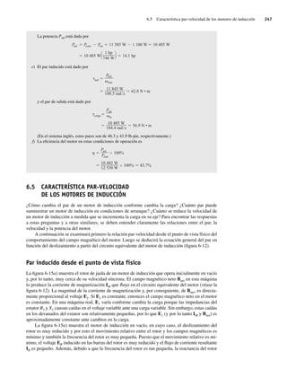 6.5 Característica par-velocidad de los motores de inducción 247
La potencia Psal está dada por
10 485 W
1 hp
746 W
14.1 hp
P
sal P
conv P
rot 11 585 W 1 100 W 10 485 W
e) El par inducido está dado por
11 845 W
188.5 rad s
62.8 N • m
ind
P
EH
sinc
y el par de salida está dado por
10 485 W
184.4 rad s
56.9 N • m
carga
Psal
m
(En el sistema inglés, estos pares son de 46.3 y 41.9 lb-pie, respectivamente.)
f) La eficiencia del motor en estas condiciones de operación es
10 485 W
12 530 W
100% 83.7%
Psal
Pentr
100%
6.5 CARACTERÍSTICA PAR-VELOCIDAD
DE LOS MOTORES DE INDUCCIÓN
¿Cómo cambia el par de un motor de inducción conforme cambia la carga? ¿Cuánto par puede
suministrar un motor de inducción en condiciones de arranque? ¿Cuánto se reduce la velocidad de
un motor de inducción a medida que se incrementa la carga en su eje? Para encontrar las respuestas
a estas preguntas y a otras similares, se deben entender claramente las relaciones entre el par, la
velocidad y la potencia del motor.
A continuación se examinará primero la relación par-velocidad desde el punto de vista físico del
comportamiento del campo magnético del motor. Luego se deducirá la ecuación general del par en
función del deslizamiento a partir del circuito equivalente del motor de inducción (figura 6-12).
Par inducido desde el punto de vista físico
La figura 6-15a) muestra el rotor de jaula de un motor de inducción que opera inicialmente en vacío
y, por lo tanto, muy cerca de su velocidad síncrona. El campo magnético neto Bnet en esta máquina
lo produce la corriente de magnetización IM que fluye en el circuito equivalente del motor (véase la
figura 6-12). La magnitud de la corriente de magnetización y, por consiguiente, de Bnet, es directa-
mente proporcional al voltaje E1. Si E1 es constante, entonces el campo magnético neto en el motor
es constante. En una máquina real, E1 varía conforme cambia la carga porque las impedancias del
estator R1 y X1 causan caídas en el voltaje variable ante una carga variable. Sin embargo, estas caídas
en los devanados del estator son relativamente pequeñas, por lo que E1 (y por lo tanto IM y Bnet) es
aproximadamente constante ante cambios en la carga.
La figura 6-15a) muestra el motor de inducción en vacío, en cuyo caso, el deslizamiento del
rotor es muy reducido y por esto el movimiento relativo entre el rotor y los campos magnéticos es
mínimo y también la frecuencia del rotor es muy pequeña. Puesto que el movimiento relativo es mí-
nimo, el voltaje ER inducido en las barras del rotor es muy reducido y el flujo de corriente resultante
IR es pequeño. Además, debido a que la frecuencia del rotor es tan pequeña, la reactancia del rotor
06_Chapman 06.indd 247
06_Chapman 06.indd 247 10/10/11 13:22:24
10/10/11 13:22:24
 