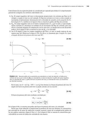 6.5 Característica par-velocidad de los motores de inducción 249
Cada término de esta expresión puede ser considerado por separado para deducir el comportamiento
general de la máquina. Los términos individuales son:
1. BR. El campo magnético del rotor es directamente proporcional a la corriente que fluye en él
siempre y cuando el rotor no esté saturado. El flujo de corriente en el rotor se eleva cuando se
incrementa el deslizamiento (disminución de la velocidad) de acuerdo con la ecuación (6-13).
En la figura 6-11 y también en la figura 6-16a) se muestra la gráfica del flujo de corriente.
2. Bnet. El campo magnético neto en el motor es proporcional a E1 y, por lo tanto, es aproximada-
mente constante (E1 disminuye en realidad con un incremento del flujo de corriente, pero este
efecto es bastante pequeño en comparación con los otros dos y se despreciará en este desarrollo
gráfico). En la figura 6-16b) se muestra la curva de Bnet y la velocidad.
3. sen d. El ángulo d entre los campos magnéticos del rotor y el neto se puede expresar de una
manera muy útil. Obsérvese la figura 6-15b). En ella se ve claramente que el ángulo d es igual
al ángulo del factor de potencia del rotor más 90°:
d 5 uR 1 90° (6-38)
FIGURA 6-16 Desarrollo gráﬁco de la característica par-velocidad de un motor de inducción. a) Gráﬁca de la
corriente del rotor (y por lo tanto de |BR|) y la velocidad de un motor de inducción; b) gráﬁca del campo magnético
neto y la velocidad del motor; c) gráﬁca del factor de potencia del rotor y la velocidad del motor; d) característica
par-velocidad resultante.
a)
nm
nsinc
IR
o
|BR |
b)
nm
nsinc
Bnet
d)
n
t
m
nsinc
ind
c)
nm
nsinc
cos R
0
1
Por lo tanto, sen d 5 sen (uR 1 90°) 5 cos uR. Este término es el factor de potencia del rotor. El
ángulo del factor de potencia del rotor se puede calcular con la ecuación
R
tan 1
XR
RR
tan 1
sXR0
RR
(6-39)
El factor de potencia del rotor resultante está dado por
F
P R
cos tan 1
sXR0
RR
F
P R cos R
(6-40)
En la figura 6-l6c) se muestra una gráfica del factor de potencia del rotor y la velocidad.
Puesto que el par inducido es proporcional al producto de estos tres términos, la característica
par-velocidad de un motor de inducción se puede construir a partir de la multiplicación gráfica de
las tres gráficas anteriores (figura 6-16a) a c). En la figura 6-16d) se muestra la característica par-
velocidad de un motor de inducción calculada de esta manera.
06_Chapman 06.indd 249
06_Chapman 06.indd 249 10/10/11 13:22:25
10/10/11 13:22:25
 