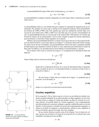 8 CAPÍTULO 1 Introducción a los principios de las máquinas
La permeabilidad del espacio libre (aire) se denomina m0, y su valor es
m0 5 4p 3 10–7
H/m (1-22)
La permeabilidad de cualquier material comparada con la del espacio libre se denomina permeabi-
lidad relativa:
r 0
(1-23)
La permeabilidad relativa es una medida útil para comparar la capacidad de magnetización de los
materiales. Por ejemplo, los aceros que se utilizan en las máquinas modernas tienen permeabilida-
des relativas de 2 000 a 6 000 o más. Esto significa que, para una cantidad de corriente dada, en la
sección de acero habrá entre 2 000 y 6 000 veces más flujo que en la sección correspondiente de
aire. (La permeabilidad del aire es la misma que la del espacio libre.) Obviamente, los metales que
forman los núcleos de un transformador o de un motor cumplen un papel de extrema importancia
para incrementar y concentrar el flujo magnético en el aparato.
Debido a que la permeabilidad del hierro es mucho mayor que la del aire, la mayor parte del flu-
jo en un núcleo de hierro, como el que aparece en la figura 1-3, permanece dentro del núcleo en lugar
de viajar a través del aire circundante, cuya permeabilidad es mucho más baja. La pequeña cantidad
de flujo disperso que abandona el núcleo de hierro es muy importante para determinar el enlace de
flujo entre las bobinas y las autoinductancias de las bobinas en transformadores y motores.
En un núcleo como el que se muestra en la figura 1-3, la magnitud de la densidad de flujo está
dada por
B H
Ni
ln
(1-24)
Ahora el flujo total en cierta área está dado por
␾ ⫽ B • dA
冕A
(1-25a)
donde dA es la diferencial del área. Si el vector de densidad de flujo es perpendi-
cular a un plano de área A y si la densidad de flujo es constante en toda el área, la
ecuación se reduce a
␾ ⫽ BA (1-25b)
De esta forma, el flujo total en el núcleo de la figura 1-3, producido por la
corriente i en el devanado, es
BA
NiA
ln
(1-26)
donde A es el área de la sección transversal del núcleo.
Circuitos magnéticos
En la ecuación (1-26) se observa que la corriente en una bobina de alambre con-
ductor enrollado alrededor de un núcleo produce un flujo magnético en éste. Esto
en cierta forma es análogo al voltaje que produce un flujo de corriente en el cir-
cuito eléctrico. Es posible definir un “circuito magnético” cuyo comportamiento
está determinado por ecuaciones análogas a aquellas establecidas para un circuito
eléctrico. Con frecuencia, el modelo de circuito del comportamiento magnético se
utiliza en el diseño de máquinas y transformadores eléctricos para simplificar el
proceso de diseño, que de otro modo sería muy complejo.
En un circuito eléctrico sencillo como el de la figura 1-4a), la fuente de vol-
taje V genera una corriente I a lo largo de la resistencia R. La relación entre estas
cantidades está dada por la ley de Ohm:
V 5 IR
+
–
I
R
V
a)
I =
R
V
+
–
b)
F R
R
= Ni
=
F
FIGURA 1-4 a) Circuito eléctrico
sencillo. b) Circuito magnético análogo al
núcleo del transformador.
01_Chapman 01.indd 8
01_Chapman 01.indd 8 10/10/11 12:33:23
10/10/11 12:33:23
 