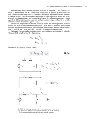 6.5 Característica par-velocidad de los motores de inducción 251
Aun cuando hay muchas maneras de resolver el circuito de la figura 6-17 para calcular la co-
rriente I2, posiblemente la más fácil es determinar el equivalente de Thevenin de la porción del cir-
cuito a la derecha de las X en la figura. El teorema de Thevenin dice que cualquier circuito lineal que
se pueda separar del resto del sistema en dos terminales, se puede reemplazar por una sola fuente
de voltaje conectada en serie con una impedancia equivalente. Si se aplicara este teorema al circuito
equivalente del motor de inducción, el circuito resultante sería una simple combinación en serie de
elementos, como se muestra en la figura 6-18c).
Para calcular el equivalente de Thevenin del lado de entrada del circuito equivalente del motor
de inducción, primero se abren los terminales de las X y se encuentra el voltaje de circuito abierto
resultante presente en ese lugar. Luego, para encontrar la impedancia de Thevenin, se hace cortocir-
cuito el voltaje de fase y se encuentra la Zeq “mirando” hacia adentro de los terminales.
La figura 6-18a) muestra los terminales abiertos que se utilizaron para encontrar el voltaje de
Thevenin. De la regla del divisor de voltaje se tiene:
V
jXM
R1 jX1 jXM
VTH V
ZM
ZM Z1
La magnitud del voltaje de Thevenin VTH es
VTH V
XM
R2
1 (X1 XM)2 (6-41a)
FIGURA 6-18 a) Voltaje equivalente de Thevenin del circuito de entrada de un
motor de inducción. b) Impedancia equivalente de Thevenin del circuito de entrada.
c) Circuito equivalente resultante simpliﬁcado de un motor de inducción.
jXM
a)
jX1 R1
VTH
+
–
V
c)
jXTH jX2
RTH
E1
VTH
+
–
jXM
b)
jX1 R1
R2
–
––
s
jXM
——————
R1 + jX1 + jXM
VTH = V
XM
———————–
R1
2 + (X1 + XM)2
VTH = V
jXM (R1 + jX1)
——————–
R1 + j(X1 + XM)
ZTH =
06_Chapman 06.indd 251
06_Chapman 06.indd 251 10/10/11 13:22:26
10/10/11 13:22:26
 