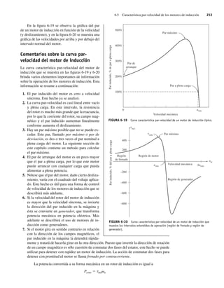 6.5 Característica par-velocidad de los motores de inducción 253
En la figura 6-19 se observa la gráfica del par
de un motor de inducción en función de la velocidad
(y deslizamiento), y en la figura 6-20 se muestra una
gráfica de las velocidades por arriba y por debajo del
intervalo normal del motor.
Comentarios sobre la curva par-
velocidad del motor de inducción
La curva característica par-velocidad del motor de
inducción que se muestra en las figuras 6-19 y 6-20
brinda varios elementos importantes de información
sobre la operación de los motores de inducción. Esta
información se resume a continuación:
1. El par inducido del motor es cero a velocidad
síncrona. Este hecho ya se analizó.
2. La curva par-velocidad es casi lineal entre vacío
y plena carga. En este intervalo, la resistencia
del rotor es mucho más grande que la reactancia,
por lo que la corriente del rotor, su campo mag-
nético y el par inducido aumentan linealmente
conforme aumenta el deslizamiento.
3. Hay un par máximo posible que no se puede ex-
ceder. Este par, llamado par máximo o par de
desviación, es dos o tres veces el par nominal a
plena carga del motor. La siguiente sección de
este capítulo contiene un método para calcular
el par máximo.
4. El par de arranque del motor es un poco mayor
que el par a plena carga, por lo que este motor
puede arrancar con cualquier carga que pueda
alimentar a plena potencia.
5. Nótese que el par del motor, dado cierto desliza-
miento, varía con el cuadrado del voltaje aplica-
do. Este hecho es útil para una forma de control
de velocidad de los motores de inducción que se
describirá más adelante.
6. Si la velocidad del rotor del motor de inducción
es mayor que la velocidad síncrona, se invierte
la dirección del par inducido en la máquina y
ésta se convierte en generador, que transforma
potencia mecánica en potencia eléctrica. Más
adelante se describirá el uso de motores de in-
ducción como generadores.
7. Si el motor gira en sentido contrario en relación
con la dirección de los campos magnéticos, el
par inducido en la máquina la detendrá rápida-
mente y tratará de hacerla girar en la otra dirección. Puesto que invertir la dirección de rotación
de un campo magnético es sólo cuestión de conmutar dos fases del estator, este hecho se puede
utilizar para detener con rapidez un motor de inducción. La acción de conmutar dos fases para
detener con prontitud el motor se llama frenado por contracorriente.
La potencia convertida a su forma mecánica en un rotor de inducción es igual a
Pconv 5 tindvM
FIGURA 6-19 Curva característica par-velocidad de un motor de inducción típico.
0
500%
400%
300%
200%
100%
Velocidad mecánica
Par de
arranque
Par a plena carga
nsinc
Par
inducido,
%
de
par
a
plena
carga
Par máximo
FIGURA 6-20 Curva característica par-velocidad de un motor de inducción que
muestra los intervalos extendidos de operación (región de frenado y región de
generador).
Región
de frenado
Región de motor
t
t
Par máximo
Velocidad mecánica
Región de generador
2nsinc
nm
nsinc
400
200
–200
–400
–600
–800
Par
inducido,
%
del
par
a
plena
carga
máx
ind
06_Chapman 06.indd 253
06_Chapman 06.indd 253 10/10/11 13:22:27
10/10/11 13:22:27
 