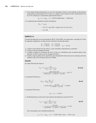 256 CAPÍTULO 6 Motores de inducción
c) En la región de bajo deslizamiento, la curva par-velocidad es lineal y el par inducido es directamente
proporcional al deslizamiento. Por lo tanto, si se duplica el par, entonces el nuevo deslizamiento será
de 3.33%. Entonces, la velocidad de operación del motor es
nm 5 (1 − s)nsinc 5 (1 − 0.0333)(3 000 r/min) 5 2 900 r/min
d) La potencia que suministra el motor está dada por
29.5 kW
(97.2 N • m)(2 900 r min)(2 rad r)(1 min 60 s)
Pconv ind m
EJEMPLO 6-5
Un motor de inducción con rotor devanado de 460 V, 25 hp, 60 Hz, con cuatro polos, conectado enY, tiene
las siguientes impedancias en ohms por fase referidas al circuito del estator:
R1 0.641
X1 1.106
R2 0.332
X2 0.464 XM 26.3
a) ¿Cuál es el par máximo de este motor? ¿A qué velocidad y deslizamiento se presenta?
b) ¿Cuál es el par de arranque del motor?
c) ¿Cuándo se duplica la resistencia del rotor? ¿Cuál es la velocidad en que se presenta ahora el par
máximo? ¿Cuál es el nuevo par de arranque del motor?
d) Calcule y haga la gráfica de la característica par-velocidad del motor tanto con la resistencia del rotor
original como con la resistencia del rotor al doble.
Solución
El voltaje Thevenin del motor es
(266 V)(26.3 )
(0.641 )2
(1.106 26.3 )2
255.2 V
VTH V
XM
R2
1 (X1 XM)2
(6-41a)
La resistencia Thevenin es
(0.641 )
26.3
1.106 26.3
2
0.590
RTH R1
XM
X1 XM
2
(6-44)
La reactancia Thevenin es
XTH X1 1.106
a) El deslizamiento al cual ocurre el par máximo está dada por la ecuación (6-53):
0.332
(0.590 )2
(1.106 0.464 )2
0.198
smáx
R2
R2
TH (XTH X2)2
(6-53)
Esto corresponde a una velocidad mecánica de
nm (1 s)nsinc (1 0.198)(1 800 r min) 1 444 r min
06_Chapman 06.indd 256
06_Chapman 06.indd 256 10/10/11 13:22:28
10/10/11 13:22:28
 