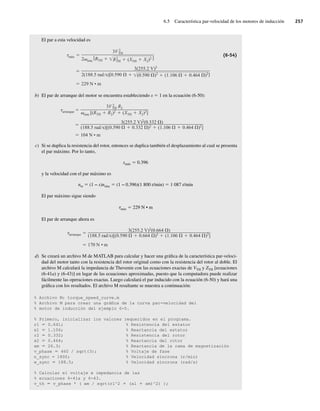 6.5 Característica par-velocidad de los motores de inducción 257
El par a esta velocidad es
229 N • m
3(255.2 V)2
2(188.5 rad s)[0.590 (0.590 )2 (1.106 0.464 )2]
máx
3V 2
TH
2 sinc
[RTH R2
TH (XTH X2)2 ]
(6-54)
b) El par de arranque del motor se encuentra estableciendo s 5 1 en la ecuación (6-50):
104 N • m
3(255.2 V)2(0.332 )
(188.5 rad s)[(0.590 0.332 )2
(1.106 0.464 )2
]
arranque
3V 2
TH R2
sinc [(RTH R2)2
(XTH X2)2
]
c) Si se duplica la resistencia del rotor, entonces se duplica también el desplazamiento al cual se presenta
el par máximo. Por lo tanto,
smáx 5 0.396
y la velocidad con el par máximo es
nm 5 (1 − s)nsinc 5 (1 − 0.396)(1 800 r/min) 5 1 087 r/min
El par máximo sigue siendo
tmáx 5 229 N • m
El par de arranque ahora es
170 N • m
arranque
3(255.2 V)2
(0.664 )
(188.5 rad s)[(0.590 0.664 )2
(1.106 0.464 )2
]
d) Se creará un archivo M de MATLAB para calcular y hacer una gráfica de la característica par-veloci-
dad del motor tanto con la resistencia del rotor original como con la resistencia del rotor al doble. El
archivo M calculará la impedancia de Thevenin con las ecuaciones exactas de VTH y ZTH [ecuaciones
(6-41a) y (6-43)] en lugar de las ecuaciones aproximadas, puesto que la computadora puede realizar
fácilmente las operaciones exactas. Luego calculará el par inducido con la ecuación (6-50) y hará una
gráfica con los resultados. El archivo M resultante se muestra a continuación:
% Archivo M: torque_speed_curve.m
% Archivo M para crear una gráfica de la curva par-velocidad del
% motor de inducción del ejemplo 6-5.
% Primero, inicializar los valores requeridos en el programa.
r1 5 0.641; % Resistencia del estator
x1 5 1.106; % Reactancia del estator
r2 5 0.332; % Resistencia del rotor
x2 5 0.464; % Reactancia del rotor
xm 5 26.3; % Reactancia de la rama de magnetización
v_phase 5 460 / sqrt(3); % Voltaje de fase
n_sync = 1800; % Velocidad síncrona (r/min)
w_sync 5 188.5; % Velocidad síncrona (rad/s)
% Calcular el voltaje e impedancia de las
% ecuaciones 6-41a y 6-43.
v_th 5 v_phase * ( xm / sqrt(r1^2 1 (xl 1 xm)^2) );
06_Chapman 06.indd 257
06_Chapman 06.indd 257 10/10/11 13:22:29
10/10/11 13:22:29
 