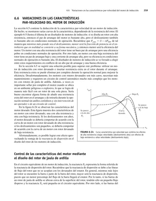 6.6 Variaciones en las características par-velocidad del motor de inducción 259
6.6 VARIACIONES EN LAS CARACTERÍSTICAS
PAR-VELOCIDAD DEL MOTOR DE INDUCCIÓN
La sección 6.5 contiene la deducción de la característica par-velocidad de un motor de inducción.
De hecho, se mostraron varias curvas de la característica, dependiendo de la resistencia del rotor. El
ejemplo 6-5 ilustra el dilema de un diseñador de motores de inducción: si se diseña un rotor con alta
resistencia, entonces el par de arranque del motor es bastante alto, pero el deslizamiento también
es bastante alto en condiciones normales de operación. Recuérdese que Pconv 5 (l − s)PEH, de tal
manera que mientras más grande sea el deslizamiento, menor será la fracción de potencia en el en-
trehierro que en realidad se convierte a su forma mecánica, y entonces menor será la eficiencia del
motor. Un motor con una alta resistencia del rotor tiene un buen par de arranque pero una eficiencia
pobre en condiciones normales de operación. Por otro lado, un motor con una baja resistencia del
rotor tiene un par de arranque bajo y una corriente de arranque alta, pero su eficiencia en condiciones
normales de operación es bastante alta. El diseñador de motores de inducción se ve forzado a elegir
entre estos requerimientos en conflicto de un alto par de arranque y una buena eficiencia.
En la sección 6.5 se sugirió una solución posible para superar este problema: utilizar un mo-
tor de inducción con rotor devanado e insertar resistencia extra en el rotor durante el arranque.
Esta resistencia extra se puede eliminar por completo durante la operación normal para mejorar la
eficiencia. Desafortunadamente, los motores con rotores devanados son más caros, necesitan más
mantenimiento y requieren un circuito de control automático mucho más complejo que los moto-
res con rotores de jaula de ardilla. Además, a veces es
importante sellar por completo el motor cuando se ubica
en un ambiente peligroso o explosivo, lo que se logra de
manera más fácil con un rotor de una sola pieza. Sería
bueno encontrar alguna forma de añadir una resistencia
extra del rotor en el arranque y de retirarla durante la ope-
ración normal sin anillos corredizos y sin intervención de
un operador o de un circuito de control.
En la figura 6-24 se observan las características del
motor deseado. Esta figura muestra dos características de
un motor con rotor devanado, una con alta resistencia y
otra con baja resistencia. Si los deslizamientos son altos,
el motor deseado se debería comportar de acuerdo con la
curva de un motor con rotor devanado de alta resistencia;
si los deslizamientos son pequeños, se debería comportar
de acuerdo con la curva de un motor con rotor devanado
de baja resistencia.
Afortunadamente, es posible lograr este efecto apro-
vechando la ventaja de la reactancia de dispersión en el
diseño del rotor de los motores de inducción.
Control de las características del motor mediante
el diseño del rotor de jaula de ardilla
En el circuito equivalente de un motor de inducción, la reactancia X2 representa la forma referida de
la reactancia de dispersión del rotor. Recuérdese que la reactancia de dispersión se debe a las líneas
de flujo del rotor que no se acoplan con los devanados del estator. En general, mientras más lejos
del rotor se encuentre la barra o parte de la barra del rotor, mayor será la reactancia de dispersión,
puesto que un menor porcentaje del flujo de la barra llegará al estator. Por lo tanto, si las barras de
un rotor de jaula de ardilla se ubican cerca de la superficie del rotor, tendrán sólo un pequeño flujo
disperso y la reactancia X2 será pequeña en el circuito equivalente. Por otro lado, si las barras del
FIGURA 6-24 Curva característica par-velocidad que combina los efectos
de alta resistencia a bajas velocidades (deslizamiento alto) con efectos de
baja resistencia a altas velocidades (deslizamiento bajo).
Baja R2
Se parece
a la de baja
R2
Curva
deseada
Se parece
a la de alta
R2
ind
Alta R
t
2
nm
06_Chapman 06.indd 259
06_Chapman 06.indd 259 10/10/11 13:22:29
10/10/11 13:22:29
 