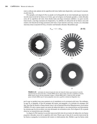 260 CAPÍTULO 6 Motores de inducción
rotor se ubican más adentro de la superficie del rotor, habrá más dispersión y será mayor la reactan-
cia del rotor X2.
Por ejemplo, en la figura 6-25a) se puede ver la fotografía de un rotor laminado que muestra la
sección transversal de las barras en el rotor, que en la figura son bastante grandes y están ubicadas
cerca de la superficie del rotor. Este diseño tiene una baja resistencia (debido a su gran sección
transversal) y una baja reactancia de dispersión y X2 (debido a la ubicación de las barras cerca del
estator). En función de la baja resistencia del rotor, el par máximo será muy cercano a la velocidad
síncrona [véase ecuación (6-53)] y el motor será bastante eficiente. Recuérdese que
Pconv 5 (1 − s)PEH (6-33)
FIGURA 6-25 Laminados de rotores de jaula de motor de inducción típicos que muestran la sección
transversal de las barras del rotor: a) diseño NEMA clase A, barras largas cerca de la superﬁcie; b) diseño
NEMA clase B, barras de rotor profundas y largas; c) diseño NEMA clase C, diseño de rotor de doble
jaula; d) diseño NEMA clase D, barras pequeñas cerca de la superﬁcie. (Cortesía de MagneTek, Inc.)
a)
c)
b)
d)
por lo que se perderá muy poca potencia en el entrehierro en la resistencia del rotor. Sin embargo,
ya que R2 es pequeño, el par de arranque del motor será pequeño y la corriente de arranque será
alta. Este tipo de diseño se llama diseño clase A de la National Electrical Manufacturers Association
(NEMA). Es más o menos igual a un motor de inducción típico y sus características son básicamente
las mismas que las de un motor con rotor devanado sin resistencia extra. En la figura 6-26 se puede
observar su característica par-velocidad.
La figura 6-25d) muestra la sección transversal del rotor de un motor de inducción con barras
pequeñas ubicadas cerca de la superficie del rotor. Puesto que el área de la sección transversal de
las barras es pequeña, la resistencia del estator es relativamente alta. Debido a que las barras están
06_Chapman 06.indd 260
06_Chapman 06.indd 260 10/10/11 13:22:30
10/10/11 13:22:30
 