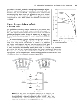 6.6 Variaciones en las características par-velocidad del motor de inducción 261
ubicadas cerca del estator, la reactancia de dispersión del rotor aún es pequeña.
Este motor se parece mucho a un motor de inducción con rotor devanado con
resistencia extra en el rotor. Debido a esta gran resistencia, este motor tiene
un par máximo que ocurre con un gran deslizamiento, y su par de arranque
es bastante alto. Un motor de jaula de ardilla con este tipo de rotor se llama
diseño clase D de NEMA. En la figura 6-26 se muestra su característica par-
velocidad.
Diseños de rotores de barra profunda
y de doble jaula
Los dos diseños de rotores descritos con anterioridad son esencialmente igua-
les a los motores con rotor devanado con un conjunto de resistencia de ro-
tor. ¿Cómo se puede producir una resistencia de rotor variable para combinar
un par de arranque alto con una corriente de arranque baja del diseño clase
D con el bajo deslizamiento en operación normal y alta eficiencia del diseño
clase A?
Se puede producir una resistencia variable de rotor al utilizar barras pro-
fundas de rotor o rotores de doble jaula. En la figura 6-27 se ilustra este con-
cepto básico con un rotor de barra profunda. En la figura 6-27a) se muestra
una corriente que fluye a través de la parte superior de la barra profunda de un
rotor. Puesto que la corriente que fluye en esta área está fuertemente acoplada
al estator, la inductancia de dispersión es pequeña en esta región. En la figura 6-27b) se puede ver la
corriente que fluye de la parte más profunda de la barra. Aquí es mayor la inductancia de dispersión.
Puesto que todas las partes de la barra del rotor están en paralelo eléctricamente, la barra representa
en esencia una serie de circuitos eléctricos en paralelo, los superiores tienen una inductancia menor
y los inferiores tienen una inductancia más grande (figura 6-27c).
FIGURA 6-27 Flujo disperso en un rotor de barra profunda. a) Para una corriente que ﬂuye
en la parte superior de la barra, el ﬂujo está fuertemente ligado al estator y la inductancia de
dispersión es pequeña; b) para una corriente que ﬂuye en la parte inferior de la barra, el ﬂujo
está débilmente ligado al estator y la inductancia de dispersión es grande; c) circuito equivalente
resultante del rotor de barra en función de la profundidad en el rotor.
c)
a)
Rotor con barras profundas
Estator
Parte superior
de la barra
Parte inferior
de la barra
Anillo
corredizo
Anillo
corredizo
R L
L1
L2
L3
R
R
R
b)
FIGURA 6-26 Curvas par-velocidad típicas para
los diferentes diseños de rotor.
0
350
300
250
200
150
100
50
0
20 40
Clase A
Clase B
Clase C
Clase D
Porcentaje de la velocidad síncrona
Porcentaje
del
par
a
plena
carga
60 80 100
06_Chapman 06.indd 261
06_Chapman 06.indd 261 10/10/11 13:22:30
10/10/11 13:22:30
 