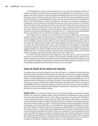 262 CAPÍTULO 6 Motores de inducción
Si el deslizamiento es bajo, la frecuencia del rotor es muy baja y las reactancias de todos los
caminos en paralelo a través de la barra son pequeñas en comparación con sus resistencias. Las im-
pedancias de todas las partes de la barra son aproximadamente iguales, por lo que la corriente fluye
por igual a través de todas las partes de las barras. La gran área transversal resultante hace que la
resistencia del rotor sea bastante pequeña, lo que causa una muy alta eficiencia con deslizamientos
bajos. Si los deslizamientos son altos (condiciones de arranque), las reactancias son grandes en
comparación con las resistencias en las barras del rotor, por lo que toda la corriente se ve forzada a
fluir por la parte de baja reactancia de la barra cercana al estator. Puesto que la sección transversal
efectiva es menor, la resistencia del rotor es más alta que antes. Cuando la resistencia del rotor es
alta en las condiciones de arranque, el par de arranque es relativamente más alto y la corriente de
arranque es relativamente más baja que en un diseño clase A. La característica par-velocidad típica
de esta construcción es la curva de diseño clase B que se muestra en la figura 6-26.
En la figura 6-25c) se muestra la vista transversal de un rotor de doble jaula. Consta de un
conjunto de barras grandes de baja resistencia incrustadas profundamente en el rotor y un grupo
de barras pequeñas de alta resistencia colocadas cerca de la superficie del rotor. Es similar al rotor
de barra profunda, excepto en que la diferencia entre la operación con deslizamiento alto y bajo es
aún mayor. En condiciones de arranque, sólo la barra pequeña es efectiva y la resistencia del rotor
es bastante alta. Esta resistencia alta causa un par de arranque alto. Sin embargo, a velocidades
normales de operación, ambas barras son efectivas y la resistencia es casi tan baja como la del rotor
de barra profunda. Los rotores de doble jaula de este tipo se utilizan para producir características
NEMA clases B y C. Entre las posibles características par-velocidad de un rotor con este diseño
están las designadas como diseño clase B y diseño clase C de la figura 6-26.
Los rotores de doble jaula tienen la desventaja de ser más caros que otros tipos de rotores de
jaula, pero son más baratos que los diseños de rotor devanado. Permiten alcanzar algunas de las
mejores características posibles de los motores con rotor devanado (un alto par de arranque con una
baja corriente de arranque y alta eficiencia en condiciones normales de operación) a bajo costo y sin
la necesidad de mantenimiento de los anillos rozantes y de las escobillas.
Clases de diseño de los motores de inducción
Se puede producir una gran variedad de curvas par-velocidad si se cambian las características del
rotor de los motores de inducción. Para ayudar a la industria a seleccionar los motores apropiados
para las diferentes aplicaciones en la gama completa de caballos de fuerza, la NEMA en Estados
Unidos y la International Electrotechnical Commission (IEC) en Europa han definido una serie de
diseños estándar con diferentes curvas de par-velocidad. A estos diseños estándar se les llama clases
de diseño y a un motor individual se le puede llamar motor de diseño clase X. Éstas son clases de
diseño NEMA e IEC a las que se hizo referencia. La figura 6-26 muestra las curvas par-velocidad tí-
picas de las cuatro clases estándar de diseño NEMA. A continuación se describen las características
distintivas de cada clase estándar de diseño.
DISEÑO CLASE A Los motores de diseño clase A son de diseño estándar, con un par de arranque
normal, una corriente de arranque normal y bajo deslizamiento. El deslizamiento a plena carga de
los motores de diseño A debe ser menor a 5% y debe ser menor aún en los motores de diseño B con
valores nominales equivalentes. El par máximo es 200 o 300% del par a plena carga y se presenta a
un bajo deslizamiento (menos de 20%). El par de arranque de este diseño es por lo menos el par no-
minal en los motores grandes y es 200% o más del par nominal de motores más pequeños. El proble-
ma principal con esta clase de diseño es su extremadamente alta corriente de irrupción en el arran-
que. Por lo regular, los flujos de corriente en el arranque son de 500 a 800% de la corriente nominal.
En tamaños mayores a 7.5 hp, se debe utilizar alguna forma de arranque de voltaje reducido en estos
motores para prevenir problemas de caída de voltaje en el arranque en el sistema de potencia al cual
están conectados. En el pasado, los motores de diseño clase A eran el diseño estándar de la mayoría
de las aplicaciones por debajo de 7.5 hp y por arriba de 200 hp, pero, en los últimos años, la mayoría
han sido reemplazadas por motores de diseño clase B. Los motores de diseño clase A se utilizan por
lo regular en ventiladores, sopladores, bombas, tornos y en otras máquinas herramientas.
06_Chapman 06.indd 262
06_Chapman 06.indd 262 10/10/11 13:22:31
10/10/11 13:22:31
 