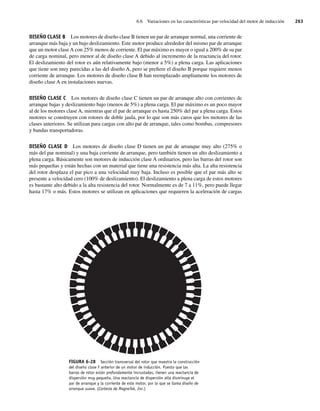 6.6 Variaciones en las características par-velocidad del motor de inducción 263
DISEÑO CLASE B Los motores de diseño clase B tienen un par de arranque normal, una corriente de
arranque más baja y un bajo deslizamiento. Este motor produce alrededor del mismo par de arranque
que un motor claseA con 25% menos de corriente. El par máximo es mayor o igual a 200% de su par
de carga nominal, pero menor al de diseño clase A debido al incremento de la reactancia del rotor.
El deslizamiento del rotor es aún relativamente bajo (menor a 5%) a plena carga. Las aplicaciones
que tiene son muy parecidas a las del diseño A, pero se prefiere el diseño B porque requiere menos
corriente de arranque. Los motores de diseño clase B han reemplazado ampliamente los motores de
diseño clase A en instalaciones nuevas.
DISEÑO CLASE C Los motores de diseño clase C tienen un par de arranque alto con corrientes de
arranque bajas y deslizamiento bajo (menos de 5%) a plena carga. El par máximo es un poco mayor
al de los motores clase A, mientras que el par de arranque es hasta 250% del par a plena carga. Estos
motores se construyen con rotores de doble jaula, por lo que son más caros que los motores de las
clases anteriores. Se utilizan para cargas con alto par de arranque, tales como bombas, compresores
y bandas transportadoras.
DISEÑO CLASE D Los motores de diseño clase D tienen un par de arranque muy alto (275% o
más del par nominal) y una baja corriente de arranque, pero también tienen un alto deslizamiento a
plena carga. Básicamente son motores de inducción clase A ordinarios, pero las barras del rotor son
más pequeñas y están hechas con un material que tiene una resistencia más alta. La alta resistencia
del rotor desplaza el par pico a una velocidad muy baja. Incluso es posible que el par más alto se
presente a velocidad cero (100% de deslizamiento). El deslizamiento a plena carga de estos motores
es bastante alto debido a la alta resistencia del rotor. Normalmente es de 7 a 11%, pero puede llegar
hasta 17% o más. Estos motores se utilizan en aplicaciones que requieren la aceleración de cargas
FIGURA 6-28 Sección transversal del rotor que muestra la construcción
del diseño clase F anterior de un motor de inducción. Puesto que las
barras de rotor están profundamente incrustadas, tienen una reactancia de
dispersión muy pequeña. Una reactancia de dispersión alta disminuye el
par de arranque y la corriente de este motor, por lo que se llama diseño de
arranque suave. (Cortesía de MagneTek, Inc.)
06_Chapman 06.indd 263
06_Chapman 06.indd 263 10/10/11 13:22:31
10/10/11 13:22:31
 