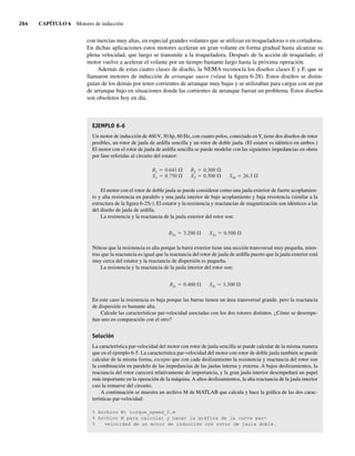 264 CAPÍTULO 6 Motores de inducción
con inercias muy altas, en especial grandes volantes que se utilizan en troqueladoras o en cortadoras.
En dichas aplicaciones estos motores aceleran un gran volante en forma gradual hasta alcanzar su
plena velocidad, que luego se transmite a la troqueladora. Después de la acción de troquelado, el
motor vuelve a acelerar el volante por un tiempo bastante largo hasta la próxima operación.
Además de estas cuatro clases de diseño, la NEMA reconocía los diseños clases E y F, que se
llamaron motores de inducción de arranque suave (véase la figura 6-28). Estos diseños se distin-
guían de los demás por tener corrientes de arranque muy bajas y se utilizaban para cargas con un par
de arranque bajo en situaciones donde las corrientes de arranque fueran un problema. Estos diseños
son obsoletos hoy en día.
EJEMPLO 6-6
Un motor de inducción de 460 V, 30 hp, 60 Hz, con cuatro polos, conectado enY, tiene dos diseños de rotor
posibles, un rotor de jaula de ardilla sencilla y un rotor de doble jaula. (El estator es idéntico en ambos.)
El motor con el rotor de jaula de ardilla sencilla se puede modelar con las siguientes impedancias en ohms
por fase referidas al circuito del estator:
R1 0.641
X1 0.750
R2 0.300
X2 0.500 XM 26.3
El motor con el rotor de doble jaula se puede considerar como una jaula exterior de fuerte acoplamien-
to y alta resistencia en paralelo y una jaula interior de bajo acoplamiento y baja resistencia (similar a la
estructura de la figura 6-25c). El estator y la resistencia y reactancias de magnetización son idénticos a las
del diseño de jaula de ardilla.
La resistencia y la reactancia de la jaula exterior del rotor son:
R2o 3.200 X2o 0.500
Nótese que la resistencia es alta porque la barra exterior tiene una sección transversal muy pequeña, mien-
tras que la reactancia es igual que la reactancia del rotor de jaula de ardilla puesto que la jaula exterior está
muy cerca del estator y la reactancia de dispersión es pequeña.
La resistencia y la reactancia de la jaula interior del rotor son:
R2i 0.400 X2i 3.300
En este caso la resistencia es baja porque las barras tienen un área transversal grande, pero la reactancia
de dispersión es bastante alta.
Calcule las características par-velocidad asociadas con los dos rotores distintos. ¿Cómo se desempe-
ñan uno en comparación con el otro?
Solución
La característica par-velocidad del motor con rotor de jaula sencilla se puede calcular de la misma manera
que en el ejemplo 6-5. La característica par-velocidad del motor con rotor de doble jaula también se puede
calcular de la misma forma, excepto que con cada deslizamiento la resistencia y reactancia del rotor son
la combinación en paralelo de las impedancias de las jaulas interna y externa. A bajos deslizamientos, la
reactancia del rotor carecerá relativamente de importancia, y la gran jaula interior desempeñará un papel
más importante en la operación de la máquina. A altos deslizamientos, la alta reactancia de la jaula interior
casi la remueve del circuito.
A continuación se muestra un archivo M de MATLAB que calcula y hace la gráfica de las dos carac-
terísticas par-velocidad:
% Archivo M: torque_speed_2.m
% Archivo M para calcular y hacer la gráfica de la curva par-
% velocidad de un motor de inducción con rotor de jaula doble.
06_Chapman 06.indd 264
06_Chapman 06.indd 264 10/10/11 13:22:31
10/10/11 13:22:31
 
