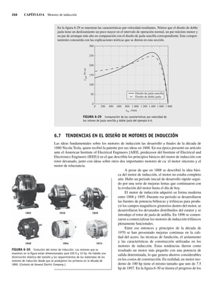 266 CAPÍTULO 6 Motores de inducción
En la figura 6-29 se muestran las características par-velocidad resultantes. Nótese que el diseño de doble
jaula tiene un deslizamiento un poco mayor en el intervalo de operación normal, un par máximo menor y
un par de arranque más alto en comparación con el diseño de jaula sencilla correspondiente. Este compor-
tamiento concuerda con las explicaciones teóricas que se dieron en esta sección.
FIGURA 6-29 Comparación de las características par-velocidad de
los rotores de jaula sencilla y doble jaula del ejemplo 6-6.
0
300
250
200
150
100
50
0
200 400 600 800 1.000 1.200 1.400 1.600 1.800
n
t
m, r/min
ind
,
N
•
m
Diseño de jaula sencilla
Diseño de doble jaula
6.7 TENDENCIAS EN EL DISEÑO DE MOTORES DE INDUCCIÓN
Las ideas fundamentales sobre los motores de inducción las desarrolló a finales de la década de
1880 Nicola Tesla, quien recibió la patente por sus ideas en 1888. En esa época presentó un artículo
ante el American Institute of Electrical Engineers [AIEE, predecesor del Institute of Electrical and
Electronics Engineers (IEEE)] en el que describía los principios básicos del motor de inducción con
rotor devanado, junto con ideas sobre otros dos importantes motores de ca: el motor síncrono y el
motor de reluctancia.
A pesar de que en 1888 se describió la idea bási-
ca del motor de inducción, el motor no estaba completo
aún. Hubo un periodo inicial de desarrollo rápido segui-
do por una serie de mejoras lentas que continuaron con
la evolución del motor hasta el día de hoy.
El motor de inducción adquirió su forma moderna
entre 1888 y 1895. Durante ese periodo se desarrollaron
las fuentes de potencia bifásicas y trifásicas para produ-
cir los campos magnéticos giratorios dentro del motor, se
desarrollaron los devanados distribuidos del estator y se
introdujo el rotor de jaula de ardilla. En 1896 se comen-
zaron a comercializar los motores de inducción trifásicos
plenamente funcionales.
Entre ese entonces y principios de la década de
1970 se han presentado mejoras continuas en la cali-
dad del acero, las técnicas de fundición, el aislamiento
y las características de construcción utilizadas en los
motores de inducción. Estas tendencias dieron como
resultado un motor más pequeño con una potencia de
salida determinada, lo que genera ahorros considerables
en los costos de construcción. En realidad, un motor mo-
derno de 100 hp tiene el mismo tamaño que uno de 7.5
hp de 1897. En la figura 6-30 se ilustra el progreso de los
FIGURA 6-30 Evolución del motor de inducción. Los motores que se
muestran en la ﬁgura están dimensionados para 220 V y 15 hp. Ha habido una
disminución drástica del tamaño y los requerimientos de los materiales de los
motores de inducción desde que se produjeron los primeros en la década de
1890. (Cortesía de General Electric Company.)
1903
1940
1910
1954
1920
1974
06_Chapman 06.indd 266
06_Chapman 06.indd 266 10/10/11 13:22:32
10/10/11 13:22:32
 