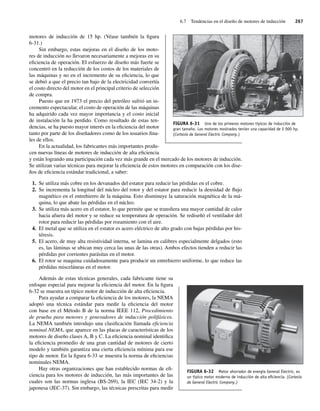 6.7 Tendencias en el diseño de motores de inducción 267
motores de inducción de 15 hp. (Véase también la figura
6-31.)
Sin embargo, estas mejoras en el diseño de los moto-
res de inducción no llevaron necesariamente a mejoras en su
eficiencia de operación. El esfuerzo de diseño más fuerte se
concentró en la reducción de los costos de los materiales de
las máquinas y no en el incremento de su eficiencia, lo que
se debió a que el precio tan bajo de la electricidad convertía
el costo directo del motor en el principal criterio de selección
de compra.
Puesto que en 1973 el precio del petróleo sufrió un in-
cremento espectacular, el costo de operación de las máquinas
ha adquirido cada vez mayor importancia y el costo inicial
de instalación la ha perdido. Como resultado de estas ten-
dencias, se ha puesto mayor interés en la eficiencia del motor
tanto por parte de los diseñadores como de los usuarios fina-
les de ellos.
En la actualidad, los fabricantes más importantes produ-
cen nuevas líneas de motores de inducción de alta eficiencia
y están logrando una participación cada vez más grande en el mercado de los motores de inducción.
Se utilizan varias técnicas para mejorar la eficiencia de estos motores en comparación con los dise-
ños de eficiencia estándar tradicional, a saber:
1. Se utiliza más cobre en los devanados del estator para reducir las pérdidas en el cobre.
2. Se incrementa la longitud del núcleo del rotor y del estator para reducir la densidad de flujo
magnético en el entrehierro de la máquina. Esto disminuye la saturación magnética de la má-
quina, lo que abate las pérdidas en el núcleo.
3. Se utiliza más acero en el estator, lo que permite que se transfiera una mayor cantidad de calor
hacia afuera del motor y se reduce su temperatura de operación. Se rediseñó el ventilador del
rotor para reducir las pérdidas por rozamiento con el aire.
4. El metal que se utiliza en el estator es acero eléctrico de alto grado con bajas pérdidas por his-
téresis.
5. El acero, de muy alta resistividad interna, se lamina en calibres especialmente delgados (esto
es, las láminas se ubican muy cerca las unas de las otras). Ambos efectos tienden a reducir las
pérdidas por corrientes parásitas en el motor.
6. El rotor se maquina cuidadosamente para producir un entrehierro uniforme, lo que reduce las
pérdidas misceláneas en el motor.
Además de estas técnicas generales, cada fabricante tiene su
enfoque especial para mejorar la eficiencia del motor. En la figura
6-32 se muestra un típico motor de inducción de alta eficiencia.
Para ayudar a comparar la eficiencia de los motores, la NEMA
adoptó una técnica estándar para medir la eficiencia del motor
con base en el Método B de la norma IEEE 112, Procedimiento
de prueba para motores y generadores de inducción polifásicos.
La NEMA también introdujo una clasificación llamada eficiencia
nominal NEMA, que aparece en las placas de características de los
motores de diseño clases A, B y C. La eficiencia nominal identifica
la eficiencia promedio de una gran cantidad de motores de cierto
modelo y también garantiza una cierta eficiencia mínima para ese
tipo de motor. En la figura 6-33 se muestra la norma de eficiencias
nominales NEMA.
Hay otras organizaciones que han establecido normas de efi-
ciencia para los motores de inducción, las más importantes de las
cuales son las normas inglesa (BS-269), la IEC (IEC 34-2) y la
japonesa (JEC-37). Sin embargo, las técnicas prescritas para medir
FIGURA 6-31 Uno de los primeros motores típicos de inducción de
gran tamaño. Los motores mostrados tenían una capacidad de 2 000 hp.
(Cortesía de General Electric Company.)
FIGURA 6-32 Motor ahorrador de energía General Electric, es
un típico motor moderno de inducción de alta eﬁciencia. (Cortesía
de General Electric Company.)
06_Chapman 06.indd 267
06_Chapman 06.indd 267 10/10/11 13:22:32
10/10/11 13:22:32
 