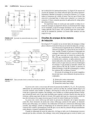 270 CAPÍTULO 6 Motores de inducción
de la utilización de autotransformadores. La figura 6-36 muestra un
circuito de arranque con voltaje reducido típico que utiliza autotrans-
formadores. Durante el arranque se cierran los contactos 1 y 3, lo que
reduce el suministro de voltaje al motor. Una vez que el motor está
cerca de la velocidad final, se abren estos contactos y se cierran los
contactos 2. Estos contactos permiten la aplicación de voltaje pleno
de la línea al motor.
Es importante tomar en cuenta que aun cuando se reduce la co-
rriente de arranque en proporción directa a la disminución del voltaje
en los terminales, el par de arranque disminuye con el cuadrado del
voltaje aplicado. Por lo tanto, sólo se puede lograr una cierta reduc-
ción de la cantidad de corriente si el motor debe arrancar con una
carga en su eje.
Circuitos de arranque de los motores
de inducción
En la figura 6-37 se puede ver un circuito típico de arranque a voltaje
pleno o directo a través de la línea en un motor de inducción, y la figu-
ra 6-38 muestra el significado de los símbolos que se
utilizan en la figura. La operación de este circuito es
muy sencilla. Cuando se presiona el interruptor de
arranque, la bobina del relé (o contactor) M se ener-
giza, lo que causa que se cierren los contactos M1,
M2 y M3 que normalmente están abiertos. Cuando
se cierran estos contactos, se aplica potencia al mo-
tor de inducción y éste arranca. El contacto M4 tam-
bién se cierra, lo que causa un corto en el interruptor
de arranque, lo que permite al operador soltarlo sin
quitar potencia del relé M. Cuando se presiona el
botón de detener, el relé M se desenergiza, se abren
los contactos M y se detiene el motor.
El circuito de arranque de un motor magnético
de este tipo tiene varios elementos de protección in-
corporados:
1. Protección contra cortocircuito.
2. Protección contra sobrecarga.
3. Protección contra bajo voltaje.
La protección contra cortocircuito del motor la proveen los fusibles F1, F2 y F3. Si se presenta
súbitamente un cortocircuito dentro del motor y provoca un flujo de corriente mucho mayor a la
corriente nominal, estos fusibles se funden y desconectan el motor de la fuente de potencia para
evitar que se queme por completo. Sin embargo, estos fusibles no se deben quemar durante el arran-
que normal del motor, por lo que están diseñados para soportar corrientes mucho más altas que la
corriente a plena carga antes de abrir el circuito. Esto quiere decir que los cortocircuitos a través de
una alta resonancia a las cargas excesivas para el motor no serán evitados por los fusibles.
La protección contra sobrecarga del motor la proveen los elementos de la figura marcados
como OL. Estos elementos de protección contra sobrecarga constan de dos partes, un elemento
térmico por sobrecarga y sus contactos. En condiciones normales los contactos de sobrecarga están
cerrados. Sin embargo, cuando la temperatura de los elementos térmicos se eleva demasiado, los
contactos OL se abren y desenergizan el relé M, que a su vez abre los contactos M que normalmente
están abiertos y remueve la potencia del motor.
Cuando se sobrecarga un motor de inducción, a la larga se daña con el calentamiento excesivo
causado por las altas corrientes. Sin embargo, toma cierto tiempo para que se averíe el motor y un
FIGURA 6-36 Arrancador de autotransformador de un motor
de inducción.
1
2
3
1
Terminales de línea
Terminales de motor
Secuencia de arranque:
a) Cerrar 1 y 3
b) Abrir 1 y 3
c) Cerrar 2
2
3
1
2
Transformador
trifásico
FIGURA 6-37 Típico arrancador directo a través de la línea de un motor de
inducción.
Interruptor
de desconexión
Apagado
Encendido
M
M4
M3
M2
M1
F1
F2
F3
Calentadores
de sobrecarga
OL
Motor de
inducción
06_Chapman 06.indd 270
06_Chapman 06.indd 270 10/10/11 13:22:34
10/10/11 13:22:34
 