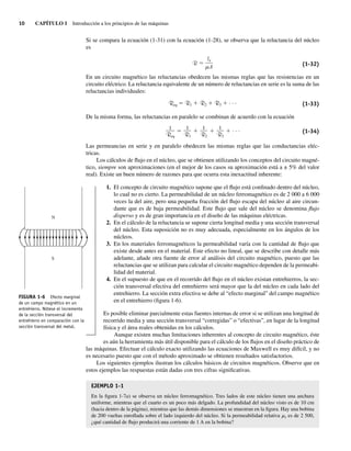 10 CAPÍTULO 1 Introducción a los principios de las máquinas
Si se compara la ecuación (1-31) con la ecuación (1-28), se observa que la reluctancia del núcleo
es
R
ln
A (1-32)
En un circuito magnético las reluctancias obedecen las mismas reglas que las resistencias en un
circuito eléctrico. La reluctancia equivalente de un número de reluctancias en serie es la suma de las
reluctancias individuales:
Req ⫽ R1 ⫹ R2 ⫹ R3 ⫹ · · · (1-33)
De la misma forma, las reluctancias en paralelo se combinan de acuerdo con la ecuación
⫽ ⫹ ⫹ ⫹ · · ·
1
R3
1
R2
1
R1
1
Req
(1-34)
Las permeancias en serie y en paralelo obedecen las mismas reglas que las conductancias eléc-
tricas.
Los cálculos de flujo en el núcleo, que se obtienen utilizando los conceptos del circuito magné-
tico, siempre son aproximaciones (en el mejor de los casos su aproximación está a ± 5% del valor
real). Existe un buen número de razones para que ocurra esta inexactitud inherente:
1. El concepto de circuito magnético supone que el flujo está confinado dentro del núcleo,
lo cual no es cierto. La permeabilidad de un núcleo ferromagnético es de 2 000 a 6 000
veces la del aire, pero una pequeña fracción del flujo escapa del núcleo al aire circun-
dante que es de baja permeabilidad. Este flujo que sale del núcleo se denomina flujo
disperso y es de gran importancia en el diseño de las máquinas eléctricas.
2. En el cálculo de la reluctancia se supone cierta longitud media y una sección transversal
del núcleo. Esta suposición no es muy adecuada, especialmente en los ángulos de los
núcleos.
3. En los materiales ferromagnéticos la permeabilidad varía con la cantidad de flujo que
existe desde antes en el material. Este efecto no lineal, que se describe con detalle más
adelante, añade otra fuente de error al análisis del circuito magnético, puesto que las
reluctancias que se utilizan para calcular el circuito magnético dependen de la permeabi-
lidad del material.
4. En el supuesto de que en el recorrido del flujo en el núcleo existan entrehierros, la sec-
ción transversal efectiva del entrehierro será mayor que la del núcleo en cada lado del
entrehierro. La sección extra efectiva se debe al “efecto marginal” del campo magnético
en el entrehierro (figura 1-6).
Es posible eliminar parcialmente estas fuentes internas de error si se utilizan una longitud de
recorrido media y una sección transversal “corregidas” o “efectivas”, en lugar de la longitud
física y el área reales obtenidas en los cálculos.
Aunque existen muchas limitaciones inherentes al concepto de circuito magnético, éste
es aún la herramienta más útil disponible para el cálculo de los flujos en el diseño práctico de
las máquinas. Efectuar el cálculo exacto utilizando las ecuaciones de Maxwell es muy difícil, y no
es necesario puesto que con el método aproximado se obtienen resultados satisfactorios.
Los siguientes ejemplos ilustran los cálculos básicos de circuitos magnéticos. Observe que en
estos ejemplos las respuestas están dadas con tres cifras significativas.
EJEMPLO 1-1
En la figura 1-7a) se observa un núcleo ferromagnético. Tres lados de este núcleo tienen una anchura
uniforme, mientras que el cuarto es un poco más delgado. La profundidad del núcleo visto es de 10 cm
(hacia dentro de la página), mientras que las demás dimensiones se muestran en la figura. Hay una bobina
de 200 vueltas enrollada sobre el lado izquierdo del núcleo. Si la permeabilidad relativa mr es de 2 500,
¿qué cantidad de flujo producirá una corriente de 1 A en la bobina?
FIGURA 1-6 Efecto marginal
de un campo magnético en un
entrehierro. Nótese el incremento
de la sección transversal del
entrehierro en comparación con la
sección transversal del metal.
N
S
01_Chapman 01.indd 10
01_Chapman 01.indd 10 10/10/11 12:33:26
10/10/11 12:33:26
 