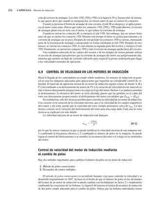 272 CAPÍTULO 6 Motores de inducción
ción del resistor de arranque. Los relés 1TD, 2TD y 3TD en la figura 6-39 se llaman relés de retraso,
lo que quiere decir que cuando se energizan hay un retraso antes de que se cierren los contactos.
Cuando se presiona el botón de arranque de este circuito, el relé M se energiza y se aplica poten-
cia al motor como antes. Puesto que todos los contactos 1TD, 2TD y 3TD están abiertos, el resistor
de arranque pleno está en serie con el motor, lo que reduce la corriente de arranque.
Cuando se cierran los contactos M, se energiza el relé 1TD. Sin embargo, hay un retraso finito
antes de que se cierren los contactos 1TD. Durante este tiempo el motor se acelera parcialmente y la
corriente de arranque cae un poco. Después de este periodo los contactos 1TD se cierran, eliminando
parte de la resistencia de arranque y energizando en forma simultánea al relé 2TD. Después de otro
retraso, se cierran los contactos 2TD, lo cual elimina la segunda parte del resistor y energiza el relé
3TD. Finalmente, se cierran los contactos 3TD y todo el resistor de arranque queda fuera del circuito.
Una cuidadosa selección de los valores del resistor y de los tiempos de retraso permite utilizar
el circuito de arranque para prevenir que la corriente de arranque del motor sea peligrosamente alta,
mientras que permite un flujo de corriente suficiente para asegurar la pronta aceleración para llegar
a las velocidades normales de operación.
6.9 CONTROL DE VELOCIDAD EN LOS MOTORES DE INDUCCIÓN
Hasta la llegada de los controladores en estado sólido modernos, los motores de inducción en gene-
ral no eran las máquinas adecuadas para aplicaciones que requerían un considerable control de ve-
locidad. El intervalo de operación normal de un motor de inducción regular (clases de diseño A, B y
C) está confinado a un deslizamiento de menos de 5% y la variación de velocidad en este intervalo es
más o menos directamente proporcional a la carga en el eje del motor. Incluso si se pudiera aumentar
el deslizamiento, la eficiencia del motor se vería afectada, puesto que las pérdidas en el cobre del
rotor son directamente proporcionales al deslizamiento del motor (recuérdese que PPCR 5 sPEH).
En realidad hay sólo dos técnicas posibles para controlar la velocidad de un motor de inducción.
Una consiste en la variación de la velocidad síncrona, que es la velocidad de los campos magnéticos
del estator y del rotor, puesto que la velocidad del rotor siempre permanece cerca de nsinc. La otra
técnica consiste en la variación del deslizamiento del rotor para una carga dada. Cada una de estas
técnicas se explicará con más detalle.
La velocidad síncrona de un motor de inducción está dada por
nsinc
120 fe
P (6-1)
por lo que las únicas maneras en que se puede modificar la velocidad síncrona de una máquina son:
1) cambiando la frecuencia eléctrica y 2) cambiando el número de polos de la máquina. Se puede
lograr el control del deslizamiento si se modifica la resistencia del rotor o el voltaje en los terminales
del motor.
Control de velocidad del motor de inducción mediante
el cambio de polos
Hay dos métodos importantes para cambiar el número de polos en un motor de inducción:
1. Método de polos consecuentes.
2. Devanados de estator múltiples.
El método de polos consecuentes es un método bastante viejo para controlar la velocidad y se
desarrolló originalmente en 1897. Se basa en el hecho de que el número de polos en los devanados
del estator de un motor de inducción se puede cambiar con facilidad por un factor 2:1 simplemente
cambiando las conexiones de las bobinas. La figura 6-40 muestra el estator de un motor de inducción
de dos polos simple adecuado para el cambio de polos. Nótese que las bobinas individuales tienen
06_Chapman 06.indd 272
06_Chapman 06.indd 272 10/10/11 13:22:34
10/10/11 13:22:34
 