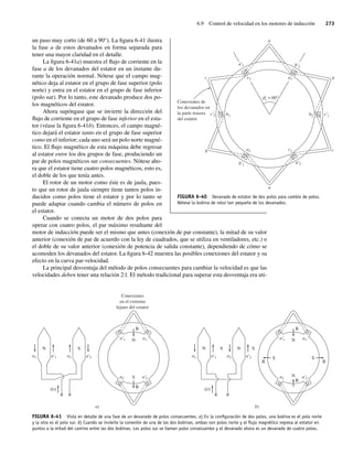 6.9 Control de velocidad en los motores de inducción 273
un paso muy corto (de 60 a 90°). La figura 6-41 ilustra
la fase a de estos devanados en forma separada para
tener una mayor claridad en el detalle.
La figura 6-41a) muestra el flujo de corriente en la
fase a de los devanados del estator en un instante du-
rante la operación normal. Nótese que el campo mag-
nético deja al estator en el grupo de fase superior (polo
norte) y entra en el estator en el grupo de fase inferior
(polo sur). Por lo tanto, este devanado produce dos po-
los magnéticos del estator.
Ahora supóngase que se invierte la dirección del
flujo de corriente en el grupo de fase inferior en el esta-
tor (véase la figura 6-41b). Entonces, el campo magné-
tico dejará el estator tanto en el grupo de fase superior
como en el inferior; cada uno será un polo norte magné-
tico. El flujo magnético de esta máquina debe regresar
al estator entre los dos grupos de fase, produciendo un
par de polos magnéticos sur consecuentes. Nótese aho-
ra que el estator tiene cuatro polos magnéticos, esto es,
el doble de los que tenía antes.
El rotor de un motor como éste es de jaula, pues-
to que un rotor de jaula siempre tiene tantos polos in-
ducidos como polos tiene el estator y por lo tanto se
puede adaptar cuando cambia el número de polos en
el estator.
Cuando se conecta un motor de dos polos para
operar con cuatro polos, el par máximo resultante del
motor de inducción puede ser el mismo que antes (conexión de par constante), la mitad de su valor
anterior (conexión de par de acuerdo con la ley de cuadrados, que se utiliza en ventiladores, etc.) o
el doble de su valor anterior (conexión de potencia de salida constante), dependiendo de cómo se
acomoden los devanados del estator. La figura 6-42 muestra las posibles conexiones del estator y su
efecto en la curva par-velocidad.
La principal desventaja del método de polos consecuentes para cambiar la velocidad es que las
velocidades deben tener una relación 2:l. El método tradicional para superar esta desventaja era uti-
FIGURA 6-40 Devanado de estator de dos polos para cambio de polos.
Nótese la bobina de rotor tan pequeña de los devanados.
Conexiones de
los devanados en
la parte trasera
del estator
a
b
b
c
c
e = 60°
a
a2
a1
b1
c1
b2
c2
a'2
a'1 b'2
b'1
c'2 c'1
FIGURA 6-41 Vista en detalle de una fase de un devanado de polos consecuentes. a) En la conﬁguración de dos polos, una bobina es el polo norte
y la otra es el polo sur. b) Cuando se invierte la conexión de una de las dos bobinas, ambas son polos norte y el ﬂujo magnético regresa al estator en
puntos a la mitad del camino entre las dos bobinas. Los polos sur se llaman polos consecuentes y el devanado ahora es un devanado de cuatro polos.
a)
N S
S
B
B
Conexiones
en el extremo
lejano del estator
N
i(t)
a1 a'1
a1
a'1
a2 a'2
a2 a'2
b)
N N
S S
N
S S
B
B
B
B
N
i(t)
a1 a'1
a1
a'1
a2 a'2
a2 a'2
06_Chapman 06.indd 273
06_Chapman 06.indd 273 10/10/11 13:22:34
10/10/11 13:22:34
 