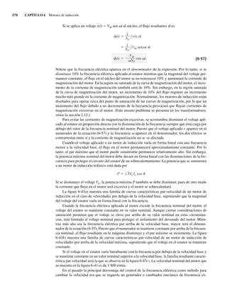 276 CAPÍTULO 6 Motores de inducción
Si se aplica un voltaje v(t) 5 VM sen vt al núcleo, el flujo resultantes f es
(t)
VM
NP
cos t
1
NP
VM sen t dt
(t)
1
NP
v(t) dt
(6-57)
Nótese que la frecuencia eléctrica aparece en el denominador de la expresión. Por lo tanto, si se
disminuye 10% la frecuencia eléctrica aplicada al estator mientras que la magnitud del voltaje per-
manece constante, el flujo en el núcleo del motor se incrementará 10% y aumentará la corriente de
magnetización del motor. En la región no saturada de la curva de magnetización del motor, el incre-
mento de la corriente de magnetización también será de 10%. Sin embargo, en la región saturada
de la curva de magnetización del motor, un incremento de 10% del flujo requiere un incremento
mucho más grande en la corriente de magnetización. Normalmente, los motores de inducción están
diseñados para operar cerca del punto de saturación de las curvas de magnetización, por lo que un
incremento del flujo debido a un decremento de la frecuencia provocará que fluyan corrientes de
magnetización excesivas en el motor. (Este mismo problema se presenta en los transformadores;
véase la sección 2.12.)
Para evitar las corrientes de magnetización excesivas, se acostumbra disminuir el voltaje apli-
cado al estator en proporción directa con la disminución de la frecuencia siempre que ésta caiga por
debajo del valor de la frecuencia nominal del motor. Puesto que el voltaje aplicado v aparece en el
numerador de la ecuación (6-57) y la frecuencia v aparece en el denominador, los dos efectos se
contrarrestan entre sí y la corriente de magnetización no se ve afectada.
Cuando el voltaje aplicado a un motor de inducción varía en forma lineal con una frecuencia
menor a la velocidad base, el flujo en el motor permanecerá aproximadamente constante. Por lo
tanto, el par máximo que el motor puede suministrar permanece relativamente alto. Sin embargo,
la potencia máxima nominal del motor debe decaer en forma lineal con las disminuciones de la fre-
cuencia para proteger el circuito del estator de un sobrecalentamiento. La potencia que se suministra
a un motor de inducción trifásico está dada por
P 3VLIL cos
Si se disminuye el voltaje VL, la potencia máxima P también se debe disminuir, pues de otro modo
la corriente que fluye en el motor será excesiva y el motor se sobrecalentará.
La figura 6-43a) muestra una familia de curvas características par-velocidad de un motor de
inducción en el caso de velocidades por debajo de la velocidad base, suponiendo que la magnitud
del voltaje del estator varía en forma lineal con la frecuencia.
Cuando la frecuencia eléctrica aplicada al motor excede la frecuencia nominal del motor, el
voltaje del estator se mantiene constante en su valor nominal. Aunque ciertas consideraciones de
saturación permiten que el voltaje se eleve por arriba de su valor nominal en estas circunstan-
cias, está limitado al voltaje nominal para proteger el aislamiento del devanado del motor. Mien-
tras más alta sea la frecuencia eléctrica por arriba de la velocidad base, mayor será el denomi-
nador de la ecuación (6-57). Puesto que el numerador se mantiene constante por arriba de la frecuen-
cia nominal, el flujo resultante en la máquina disminuye y el par máximo se incrementa. La figura
6-43b) muestra una familia de curvas características par-velocidad de un motor de inducción de
velocidades por arriba de la velocidad máxima, suponiendo que el voltaje en el estator se mantiene
constante.
Si el voltaje en el estator varía linealmente con la frecuencia por debajo de la velocidad base y
se mantiene constante en un valor nominal superior a la velocidad base, la familia resultante caracte-
rística par-velocidad será la que se observa en la figura 6-43c). La velocidad nominal del motor que
se muestra en la figura 6-43 es de 1 800 r/min.
En el pasado la principal desventaja del control de la frecuencia eléctrica como método para
cambiar la velocidad era que se requería un generador o cambiador mecánico de frecuencia ex-
06_Chapman 06.indd 276
06_Chapman 06.indd 276 10/10/11 13:22:35
10/10/11 13:22:35
 